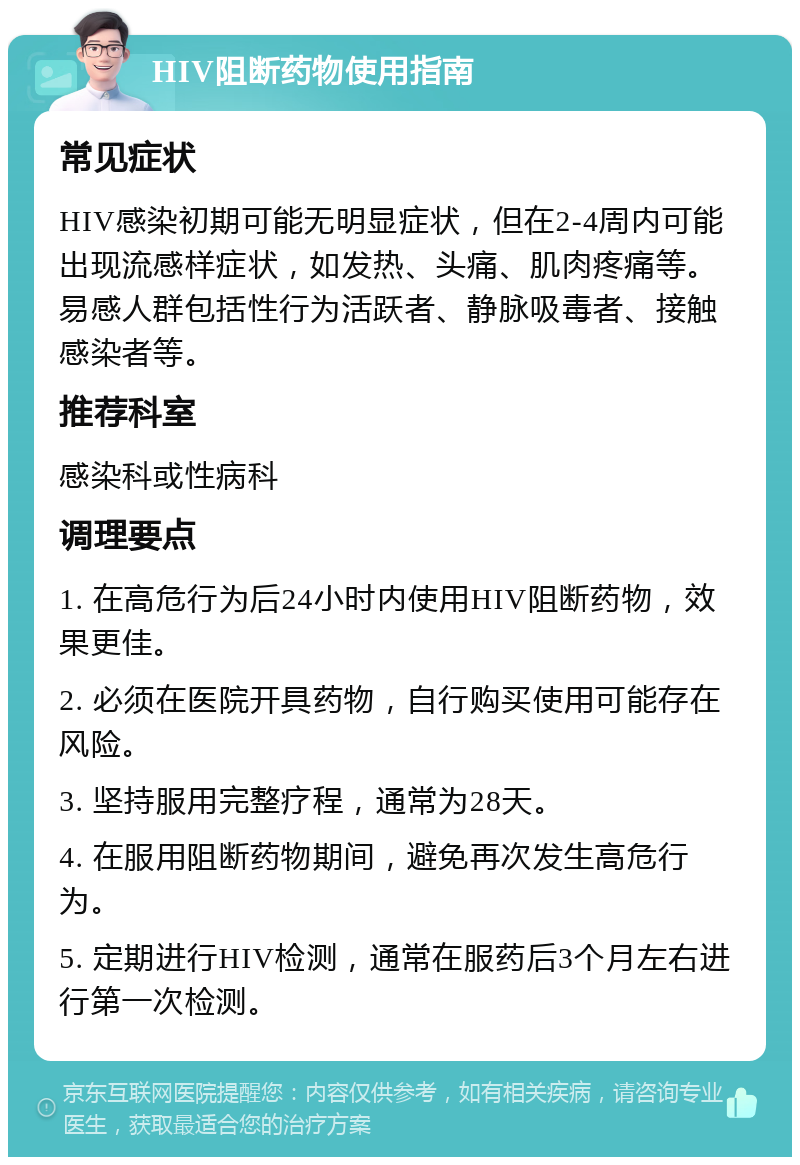 HIV阻断药物使用指南 常见症状 HIV感染初期可能无明显症状，但在2-4周内可能出现流感样症状，如发热、头痛、肌肉疼痛等。易感人群包括性行为活跃者、静脉吸毒者、接触感染者等。 推荐科室 感染科或性病科 调理要点 1. 在高危行为后24小时内使用HIV阻断药物，效果更佳。 2. 必须在医院开具药物，自行购买使用可能存在风险。 3. 坚持服用完整疗程，通常为28天。 4. 在服用阻断药物期间，避免再次发生高危行为。 5. 定期进行HIV检测，通常在服药后3个月左右进行第一次检测。