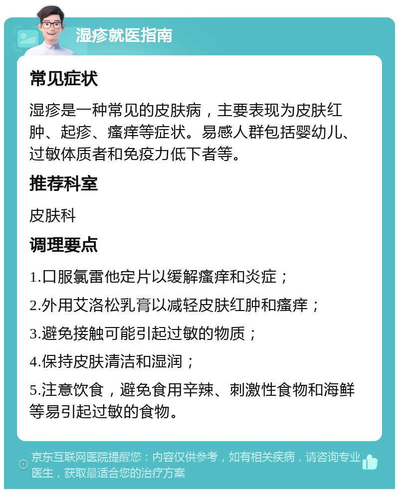 湿疹就医指南 常见症状 湿疹是一种常见的皮肤病，主要表现为皮肤红肿、起疹、瘙痒等症状。易感人群包括婴幼儿、过敏体质者和免疫力低下者等。 推荐科室 皮肤科 调理要点 1.口服氯雷他定片以缓解瘙痒和炎症； 2.外用艾洛松乳膏以减轻皮肤红肿和瘙痒； 3.避免接触可能引起过敏的物质； 4.保持皮肤清洁和湿润； 5.注意饮食，避免食用辛辣、刺激性食物和海鲜等易引起过敏的食物。