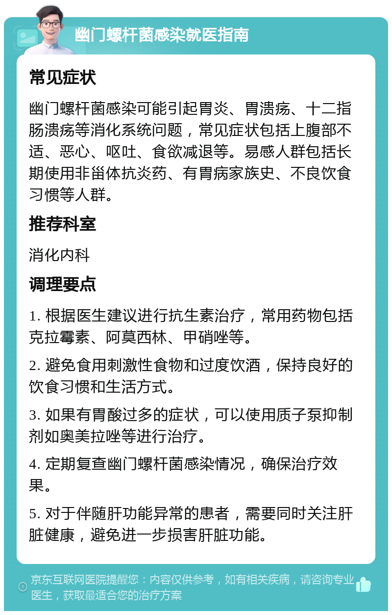 幽门螺杆菌感染就医指南 常见症状 幽门螺杆菌感染可能引起胃炎、胃溃疡、十二指肠溃疡等消化系统问题，常见症状包括上腹部不适、恶心、呕吐、食欲减退等。易感人群包括长期使用非甾体抗炎药、有胃病家族史、不良饮食习惯等人群。 推荐科室 消化内科 调理要点 1. 根据医生建议进行抗生素治疗，常用药物包括克拉霉素、阿莫西林、甲硝唑等。 2. 避免食用刺激性食物和过度饮酒，保持良好的饮食习惯和生活方式。 3. 如果有胃酸过多的症状，可以使用质子泵抑制剂如奥美拉唑等进行治疗。 4. 定期复查幽门螺杆菌感染情况，确保治疗效果。 5. 对于伴随肝功能异常的患者，需要同时关注肝脏健康，避免进一步损害肝脏功能。