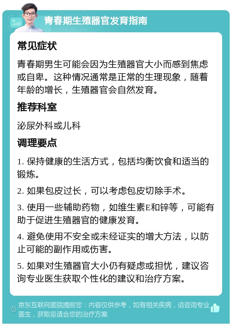 青春期生殖器官发育指南 常见症状 青春期男生可能会因为生殖器官大小而感到焦虑或自卑。这种情况通常是正常的生理现象，随着年龄的增长，生殖器官会自然发育。 推荐科室 泌尿外科或儿科 调理要点 1. 保持健康的生活方式，包括均衡饮食和适当的锻炼。 2. 如果包皮过长，可以考虑包皮切除手术。 3. 使用一些辅助药物，如维生素E和锌等，可能有助于促进生殖器官的健康发育。 4. 避免使用不安全或未经证实的增大方法，以防止可能的副作用或伤害。 5. 如果对生殖器官大小仍有疑虑或担忧，建议咨询专业医生获取个性化的建议和治疗方案。