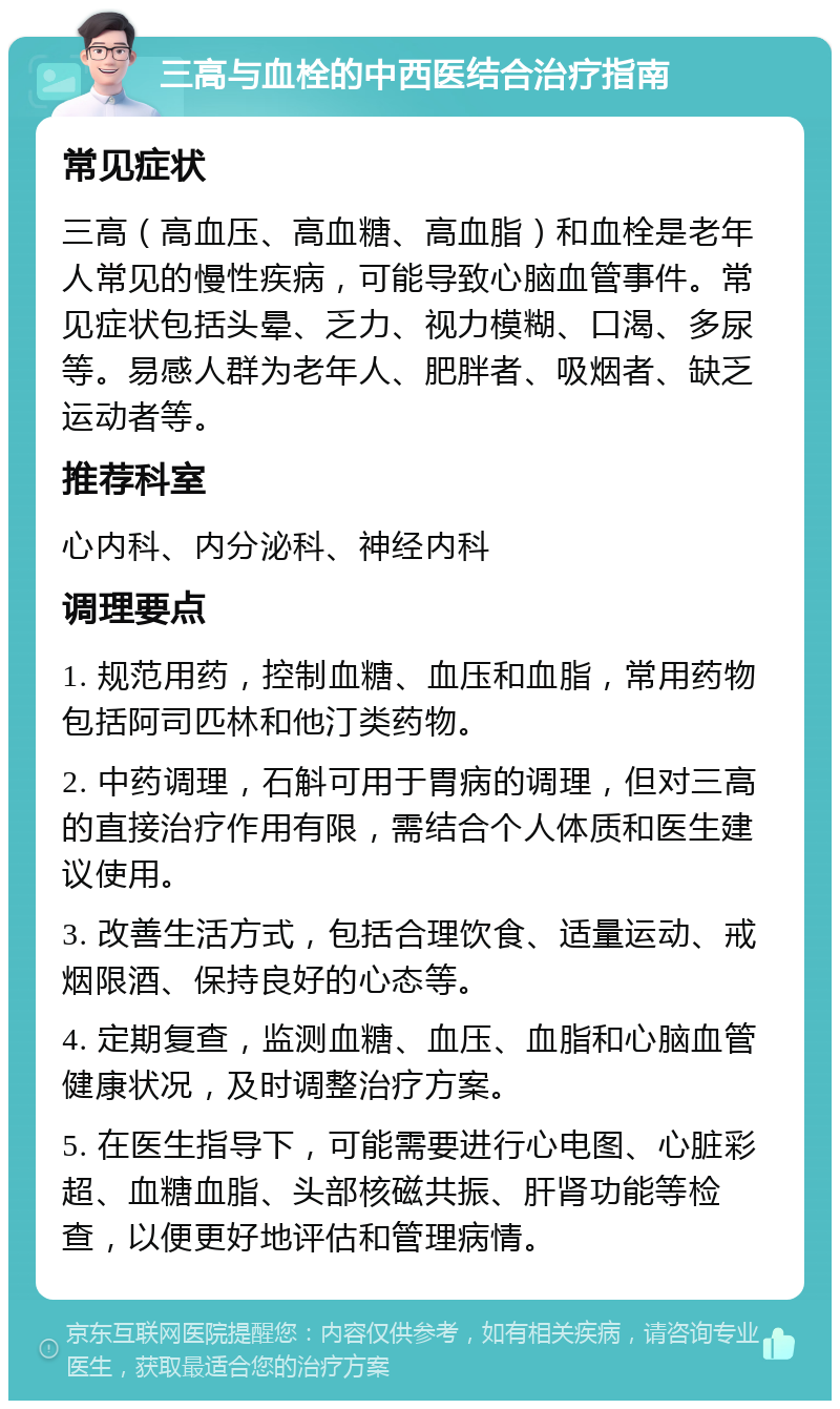 三高与血栓的中西医结合治疗指南 常见症状 三高（高血压、高血糖、高血脂）和血栓是老年人常见的慢性疾病，可能导致心脑血管事件。常见症状包括头晕、乏力、视力模糊、口渴、多尿等。易感人群为老年人、肥胖者、吸烟者、缺乏运动者等。 推荐科室 心内科、内分泌科、神经内科 调理要点 1. 规范用药，控制血糖、血压和血脂，常用药物包括阿司匹林和他汀类药物。 2. 中药调理，石斛可用于胃病的调理，但对三高的直接治疗作用有限，需结合个人体质和医生建议使用。 3. 改善生活方式，包括合理饮食、适量运动、戒烟限酒、保持良好的心态等。 4. 定期复查，监测血糖、血压、血脂和心脑血管健康状况，及时调整治疗方案。 5. 在医生指导下，可能需要进行心电图、心脏彩超、血糖血脂、头部核磁共振、肝肾功能等检查，以便更好地评估和管理病情。