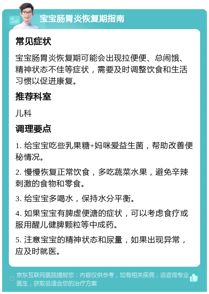 宝宝肠胃炎恢复期指南 常见症状 宝宝肠胃炎恢复期可能会出现拉便便、总闹饿、精神状态不佳等症状，需要及时调整饮食和生活习惯以促进康复。 推荐科室 儿科 调理要点 1. 给宝宝吃些乳果糖+妈咪爱益生菌，帮助改善便秘情况。 2. 慢慢恢复正常饮食，多吃蔬菜水果，避免辛辣刺激的食物和零食。 3. 给宝宝多喝水，保持水分平衡。 4. 如果宝宝有脾虚便溏的症状，可以考虑食疗或服用醒儿健脾颗粒等中成药。 5. 注意宝宝的精神状态和尿量，如果出现异常，应及时就医。