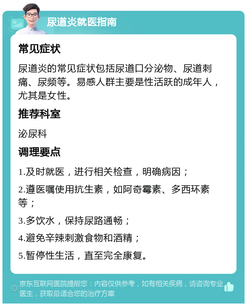 尿道炎就医指南 常见症状 尿道炎的常见症状包括尿道口分泌物、尿道刺痛、尿频等。易感人群主要是性活跃的成年人，尤其是女性。 推荐科室 泌尿科 调理要点 1.及时就医，进行相关检查，明确病因； 2.遵医嘱使用抗生素，如阿奇霉素、多西环素等； 3.多饮水，保持尿路通畅； 4.避免辛辣刺激食物和酒精； 5.暂停性生活，直至完全康复。