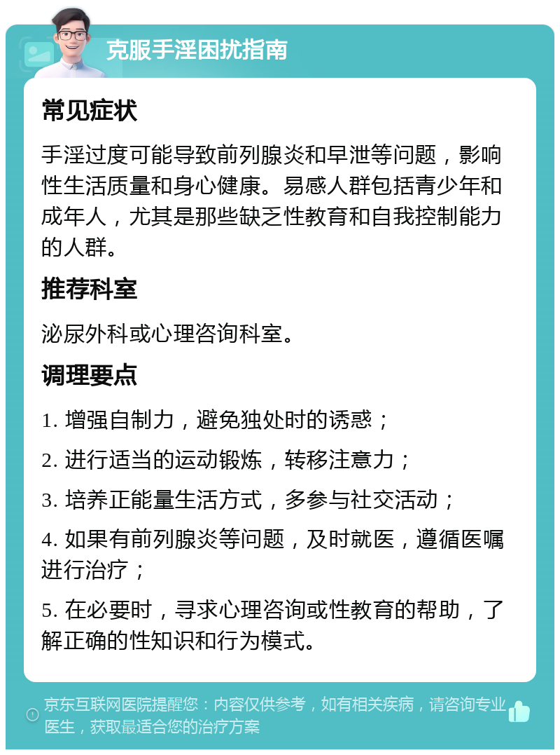 克服手淫困扰指南 常见症状 手淫过度可能导致前列腺炎和早泄等问题，影响性生活质量和身心健康。易感人群包括青少年和成年人，尤其是那些缺乏性教育和自我控制能力的人群。 推荐科室 泌尿外科或心理咨询科室。 调理要点 1. 增强自制力，避免独处时的诱惑； 2. 进行适当的运动锻炼，转移注意力； 3. 培养正能量生活方式，多参与社交活动； 4. 如果有前列腺炎等问题，及时就医，遵循医嘱进行治疗； 5. 在必要时，寻求心理咨询或性教育的帮助，了解正确的性知识和行为模式。