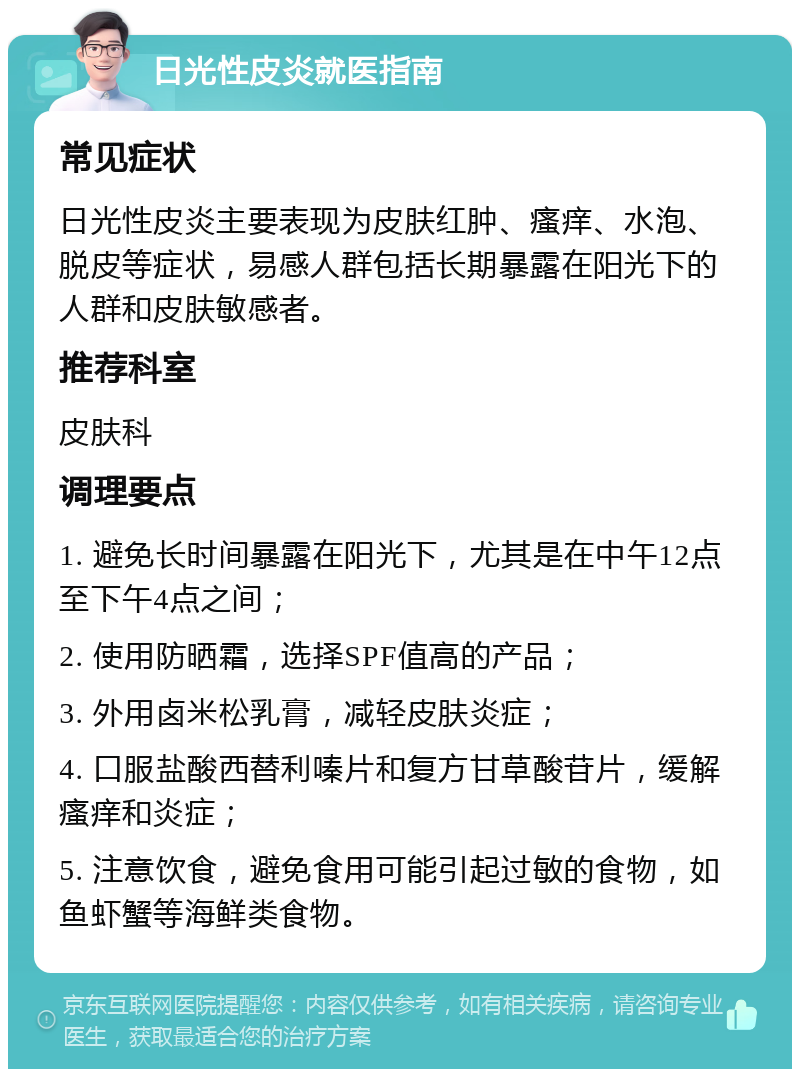 日光性皮炎就医指南 常见症状 日光性皮炎主要表现为皮肤红肿、瘙痒、水泡、脱皮等症状，易感人群包括长期暴露在阳光下的人群和皮肤敏感者。 推荐科室 皮肤科 调理要点 1. 避免长时间暴露在阳光下，尤其是在中午12点至下午4点之间； 2. 使用防晒霜，选择SPF值高的产品； 3. 外用卤米松乳膏，减轻皮肤炎症； 4. 口服盐酸西替利嗪片和复方甘草酸苷片，缓解瘙痒和炎症； 5. 注意饮食，避免食用可能引起过敏的食物，如鱼虾蟹等海鲜类食物。