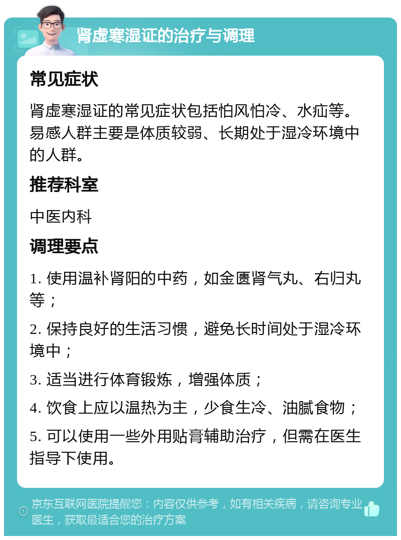 肾虚寒湿证的治疗与调理 常见症状 肾虚寒湿证的常见症状包括怕风怕冷、水疝等。易感人群主要是体质较弱、长期处于湿冷环境中的人群。 推荐科室 中医内科 调理要点 1. 使用温补肾阳的中药，如金匮肾气丸、右归丸等； 2. 保持良好的生活习惯，避免长时间处于湿冷环境中； 3. 适当进行体育锻炼，增强体质； 4. 饮食上应以温热为主，少食生冷、油腻食物； 5. 可以使用一些外用贴膏辅助治疗，但需在医生指导下使用。