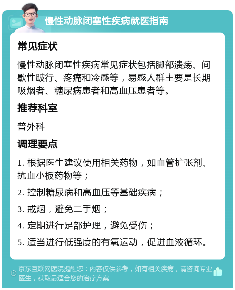 慢性动脉闭塞性疾病就医指南 常见症状 慢性动脉闭塞性疾病常见症状包括脚部溃疡、间歇性跛行、疼痛和冷感等，易感人群主要是长期吸烟者、糖尿病患者和高血压患者等。 推荐科室 普外科 调理要点 1. 根据医生建议使用相关药物，如血管扩张剂、抗血小板药物等； 2. 控制糖尿病和高血压等基础疾病； 3. 戒烟，避免二手烟； 4. 定期进行足部护理，避免受伤； 5. 适当进行低强度的有氧运动，促进血液循环。