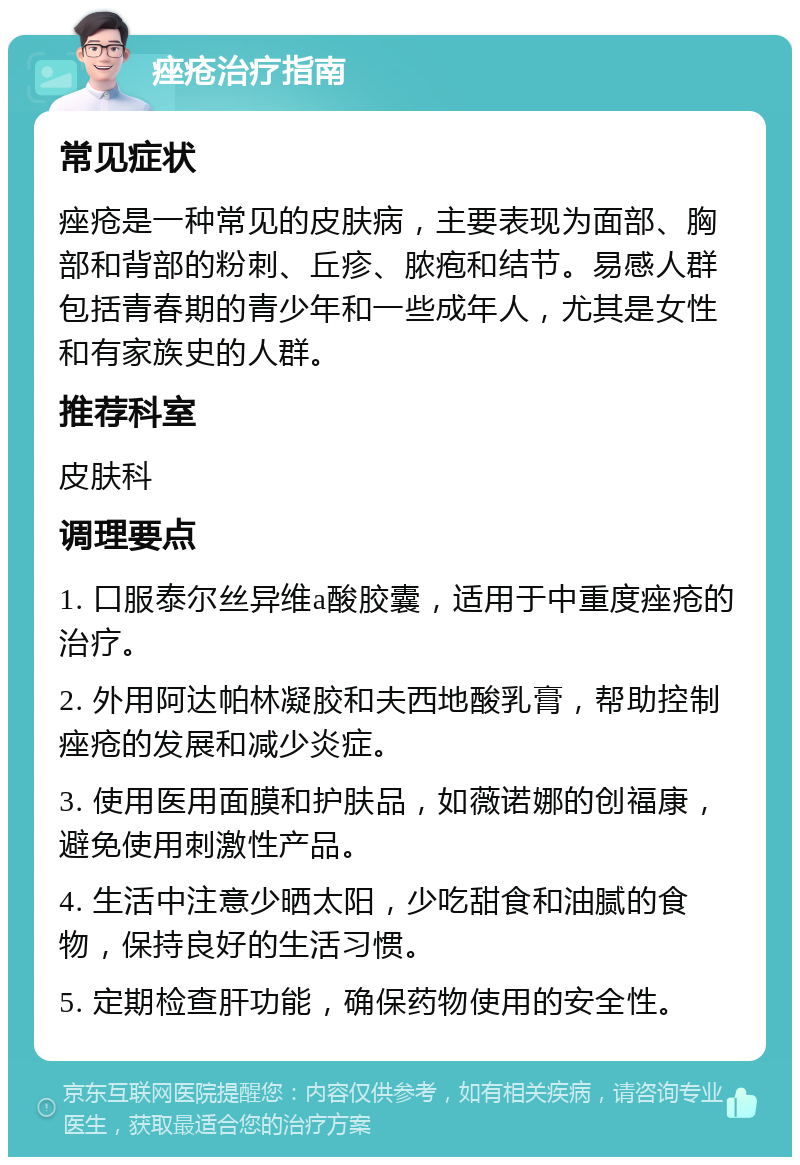 痤疮治疗指南 常见症状 痤疮是一种常见的皮肤病，主要表现为面部、胸部和背部的粉刺、丘疹、脓疱和结节。易感人群包括青春期的青少年和一些成年人，尤其是女性和有家族史的人群。 推荐科室 皮肤科 调理要点 1. 口服泰尔丝异维a酸胶囊，适用于中重度痤疮的治疗。 2. 外用阿达帕林凝胶和夫西地酸乳膏，帮助控制痤疮的发展和减少炎症。 3. 使用医用面膜和护肤品，如薇诺娜的创福康，避免使用刺激性产品。 4. 生活中注意少晒太阳，少吃甜食和油腻的食物，保持良好的生活习惯。 5. 定期检查肝功能，确保药物使用的安全性。