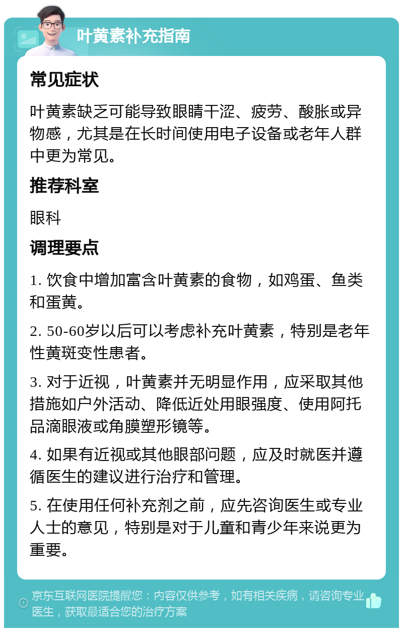 叶黄素补充指南 常见症状 叶黄素缺乏可能导致眼睛干涩、疲劳、酸胀或异物感，尤其是在长时间使用电子设备或老年人群中更为常见。 推荐科室 眼科 调理要点 1. 饮食中增加富含叶黄素的食物，如鸡蛋、鱼类和蛋黄。 2. 50-60岁以后可以考虑补充叶黄素，特别是老年性黄斑变性患者。 3. 对于近视，叶黄素并无明显作用，应采取其他措施如户外活动、降低近处用眼强度、使用阿托品滴眼液或角膜塑形镜等。 4. 如果有近视或其他眼部问题，应及时就医并遵循医生的建议进行治疗和管理。 5. 在使用任何补充剂之前，应先咨询医生或专业人士的意见，特别是对于儿童和青少年来说更为重要。