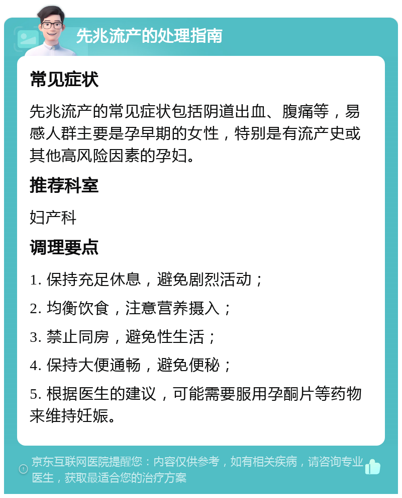 先兆流产的处理指南 常见症状 先兆流产的常见症状包括阴道出血、腹痛等，易感人群主要是孕早期的女性，特别是有流产史或其他高风险因素的孕妇。 推荐科室 妇产科 调理要点 1. 保持充足休息，避免剧烈活动； 2. 均衡饮食，注意营养摄入； 3. 禁止同房，避免性生活； 4. 保持大便通畅，避免便秘； 5. 根据医生的建议，可能需要服用孕酮片等药物来维持妊娠。