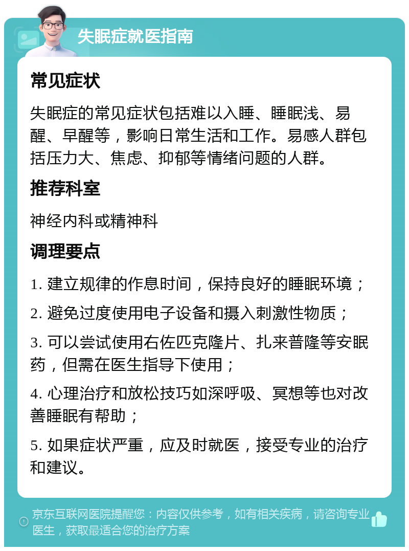 失眠症就医指南 常见症状 失眠症的常见症状包括难以入睡、睡眠浅、易醒、早醒等，影响日常生活和工作。易感人群包括压力大、焦虑、抑郁等情绪问题的人群。 推荐科室 神经内科或精神科 调理要点 1. 建立规律的作息时间，保持良好的睡眠环境； 2. 避免过度使用电子设备和摄入刺激性物质； 3. 可以尝试使用右佐匹克隆片、扎来普隆等安眠药，但需在医生指导下使用； 4. 心理治疗和放松技巧如深呼吸、冥想等也对改善睡眠有帮助； 5. 如果症状严重，应及时就医，接受专业的治疗和建议。