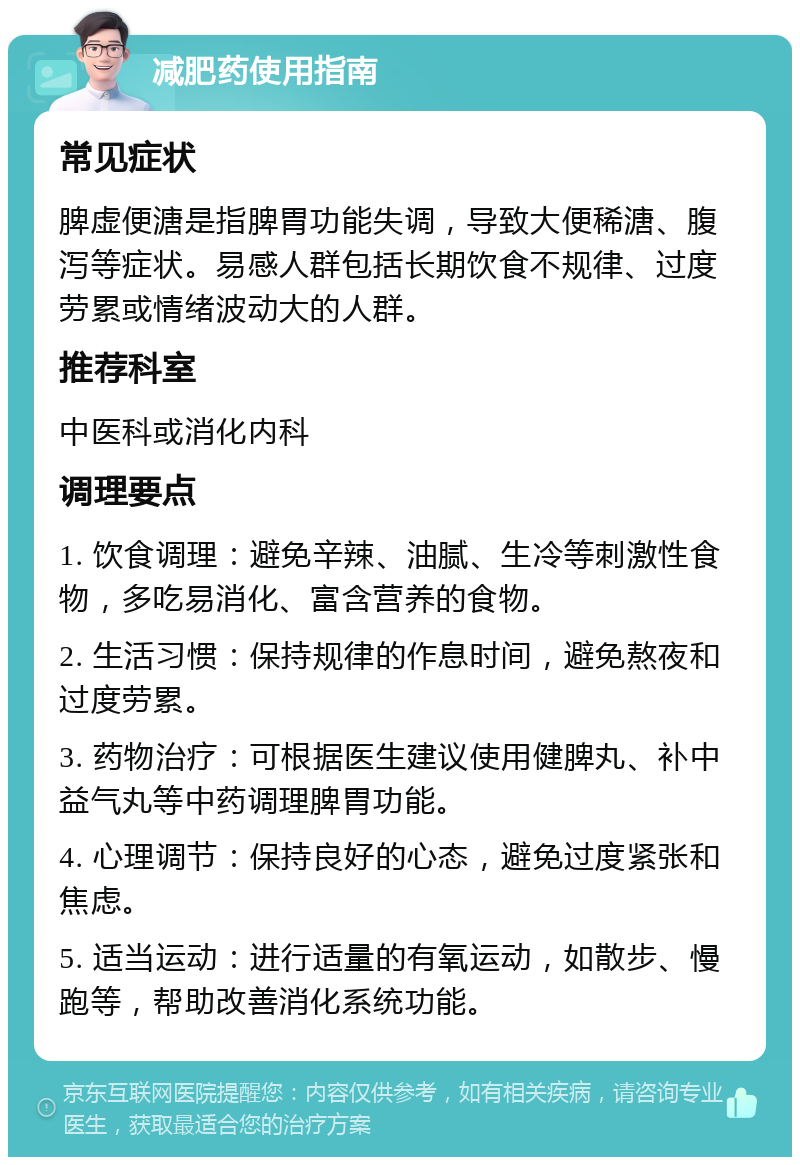 减肥药使用指南 常见症状 脾虚便溏是指脾胃功能失调，导致大便稀溏、腹泻等症状。易感人群包括长期饮食不规律、过度劳累或情绪波动大的人群。 推荐科室 中医科或消化内科 调理要点 1. 饮食调理：避免辛辣、油腻、生冷等刺激性食物，多吃易消化、富含营养的食物。 2. 生活习惯：保持规律的作息时间，避免熬夜和过度劳累。 3. 药物治疗：可根据医生建议使用健脾丸、补中益气丸等中药调理脾胃功能。 4. 心理调节：保持良好的心态，避免过度紧张和焦虑。 5. 适当运动：进行适量的有氧运动，如散步、慢跑等，帮助改善消化系统功能。