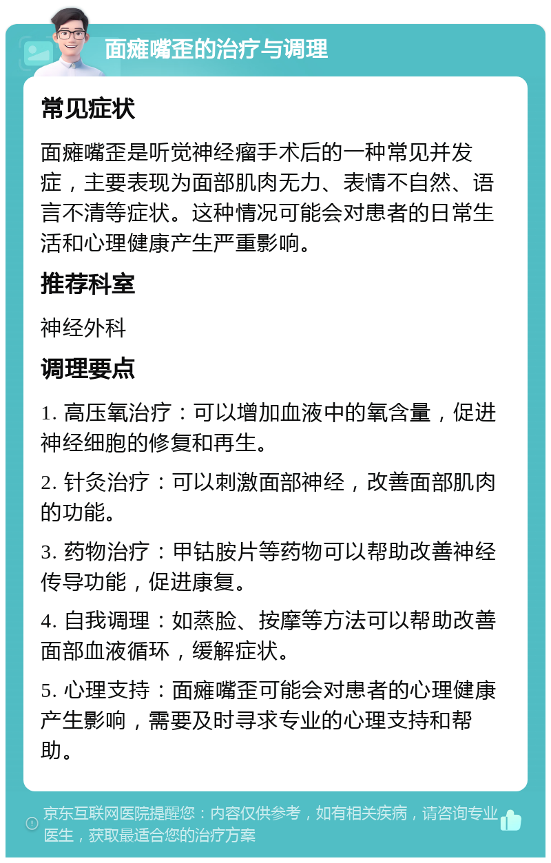 面瘫嘴歪的治疗与调理 常见症状 面瘫嘴歪是听觉神经瘤手术后的一种常见并发症，主要表现为面部肌肉无力、表情不自然、语言不清等症状。这种情况可能会对患者的日常生活和心理健康产生严重影响。 推荐科室 神经外科 调理要点 1. 高压氧治疗：可以增加血液中的氧含量，促进神经细胞的修复和再生。 2. 针灸治疗：可以刺激面部神经，改善面部肌肉的功能。 3. 药物治疗：甲钴胺片等药物可以帮助改善神经传导功能，促进康复。 4. 自我调理：如蒸脸、按摩等方法可以帮助改善面部血液循环，缓解症状。 5. 心理支持：面瘫嘴歪可能会对患者的心理健康产生影响，需要及时寻求专业的心理支持和帮助。