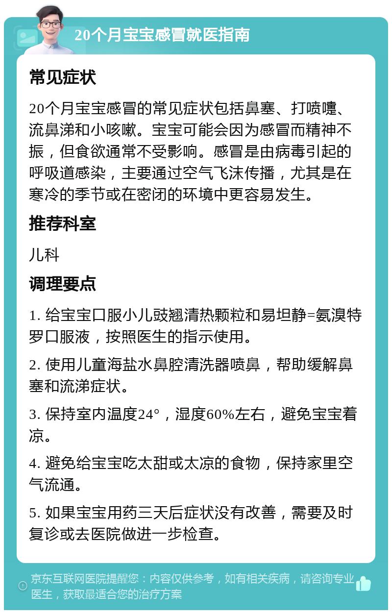 20个月宝宝感冒就医指南 常见症状 20个月宝宝感冒的常见症状包括鼻塞、打喷嚏、流鼻涕和小咳嗽。宝宝可能会因为感冒而精神不振，但食欲通常不受影响。感冒是由病毒引起的呼吸道感染，主要通过空气飞沫传播，尤其是在寒冷的季节或在密闭的环境中更容易发生。 推荐科室 儿科 调理要点 1. 给宝宝口服小儿豉翘清热颗粒和易坦静=氨溴特罗口服液，按照医生的指示使用。 2. 使用儿童海盐水鼻腔清洗器喷鼻，帮助缓解鼻塞和流涕症状。 3. 保持室内温度24°，湿度60%左右，避免宝宝着凉。 4. 避免给宝宝吃太甜或太凉的食物，保持家里空气流通。 5. 如果宝宝用药三天后症状没有改善，需要及时复诊或去医院做进一步检查。