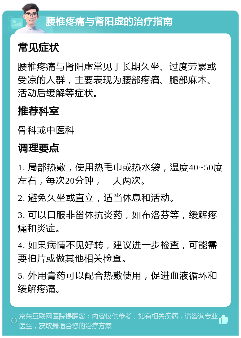 腰椎疼痛与肾阳虚的治疗指南 常见症状 腰椎疼痛与肾阳虚常见于长期久坐、过度劳累或受凉的人群，主要表现为腰部疼痛、腿部麻木、活动后缓解等症状。 推荐科室 骨科或中医科 调理要点 1. 局部热敷，使用热毛巾或热水袋，温度40~50度左右，每次20分钟，一天两次。 2. 避免久坐或直立，适当休息和活动。 3. 可以口服非甾体抗炎药，如布洛芬等，缓解疼痛和炎症。 4. 如果病情不见好转，建议进一步检查，可能需要拍片或做其他相关检查。 5. 外用膏药可以配合热敷使用，促进血液循环和缓解疼痛。