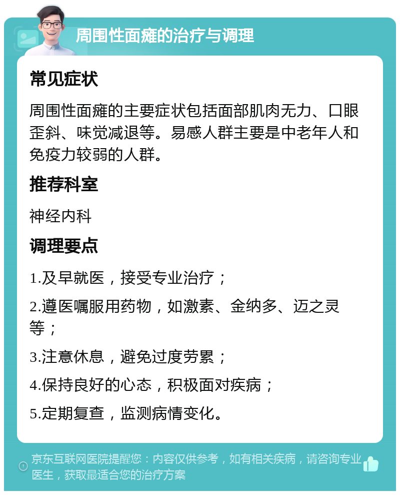 周围性面瘫的治疗与调理 常见症状 周围性面瘫的主要症状包括面部肌肉无力、口眼歪斜、味觉减退等。易感人群主要是中老年人和免疫力较弱的人群。 推荐科室 神经内科 调理要点 1.及早就医，接受专业治疗； 2.遵医嘱服用药物，如激素、金纳多、迈之灵等； 3.注意休息，避免过度劳累； 4.保持良好的心态，积极面对疾病； 5.定期复查，监测病情变化。