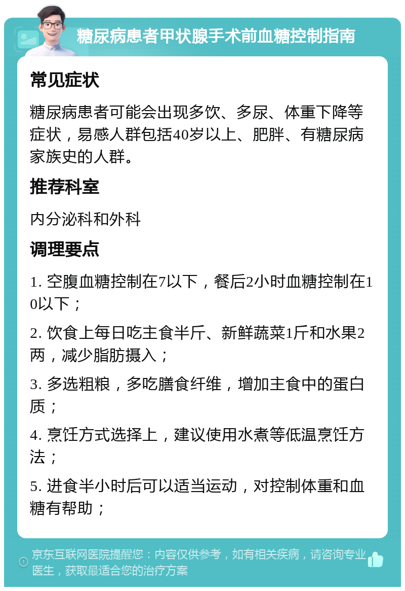 糖尿病患者甲状腺手术前血糖控制指南 常见症状 糖尿病患者可能会出现多饮、多尿、体重下降等症状，易感人群包括40岁以上、肥胖、有糖尿病家族史的人群。 推荐科室 内分泌科和外科 调理要点 1. 空腹血糖控制在7以下，餐后2小时血糖控制在10以下； 2. 饮食上每日吃主食半斤、新鲜蔬菜1斤和水果2两，减少脂肪摄入； 3. 多选粗粮，多吃膳食纤维，增加主食中的蛋白质； 4. 烹饪方式选择上，建议使用水煮等低温烹饪方法； 5. 进食半小时后可以适当运动，对控制体重和血糖有帮助；