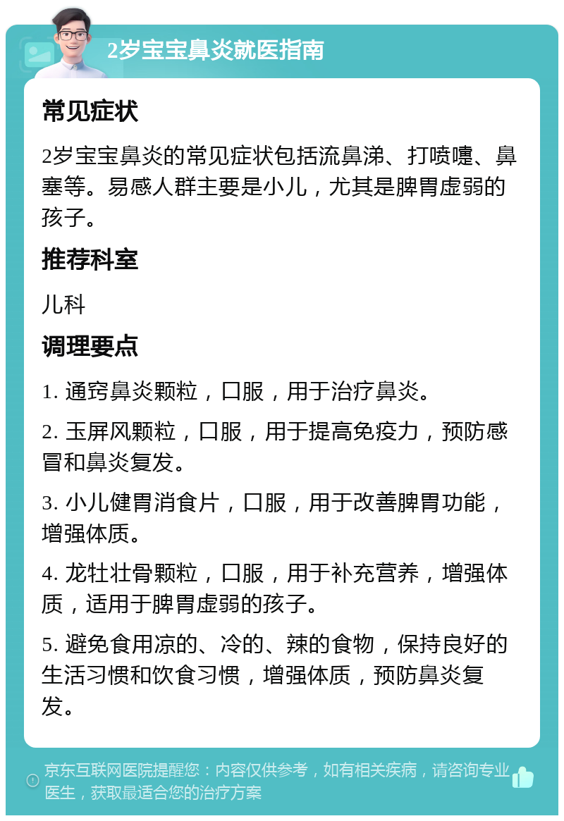 2岁宝宝鼻炎就医指南 常见症状 2岁宝宝鼻炎的常见症状包括流鼻涕、打喷嚏、鼻塞等。易感人群主要是小儿，尤其是脾胃虚弱的孩子。 推荐科室 儿科 调理要点 1. 通窍鼻炎颗粒，口服，用于治疗鼻炎。 2. 玉屏风颗粒，口服，用于提高免疫力，预防感冒和鼻炎复发。 3. 小儿健胃消食片，口服，用于改善脾胃功能，增强体质。 4. 龙牡壮骨颗粒，口服，用于补充营养，增强体质，适用于脾胃虚弱的孩子。 5. 避免食用凉的、冷的、辣的食物，保持良好的生活习惯和饮食习惯，增强体质，预防鼻炎复发。