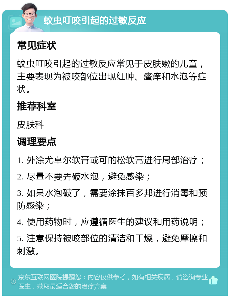 蚊虫叮咬引起的过敏反应 常见症状 蚊虫叮咬引起的过敏反应常见于皮肤嫩的儿童，主要表现为被咬部位出现红肿、瘙痒和水泡等症状。 推荐科室 皮肤科 调理要点 1. 外涂尤卓尔软膏或可的松软膏进行局部治疗； 2. 尽量不要弄破水泡，避免感染； 3. 如果水泡破了，需要涂抹百多邦进行消毒和预防感染； 4. 使用药物时，应遵循医生的建议和用药说明； 5. 注意保持被咬部位的清洁和干燥，避免摩擦和刺激。