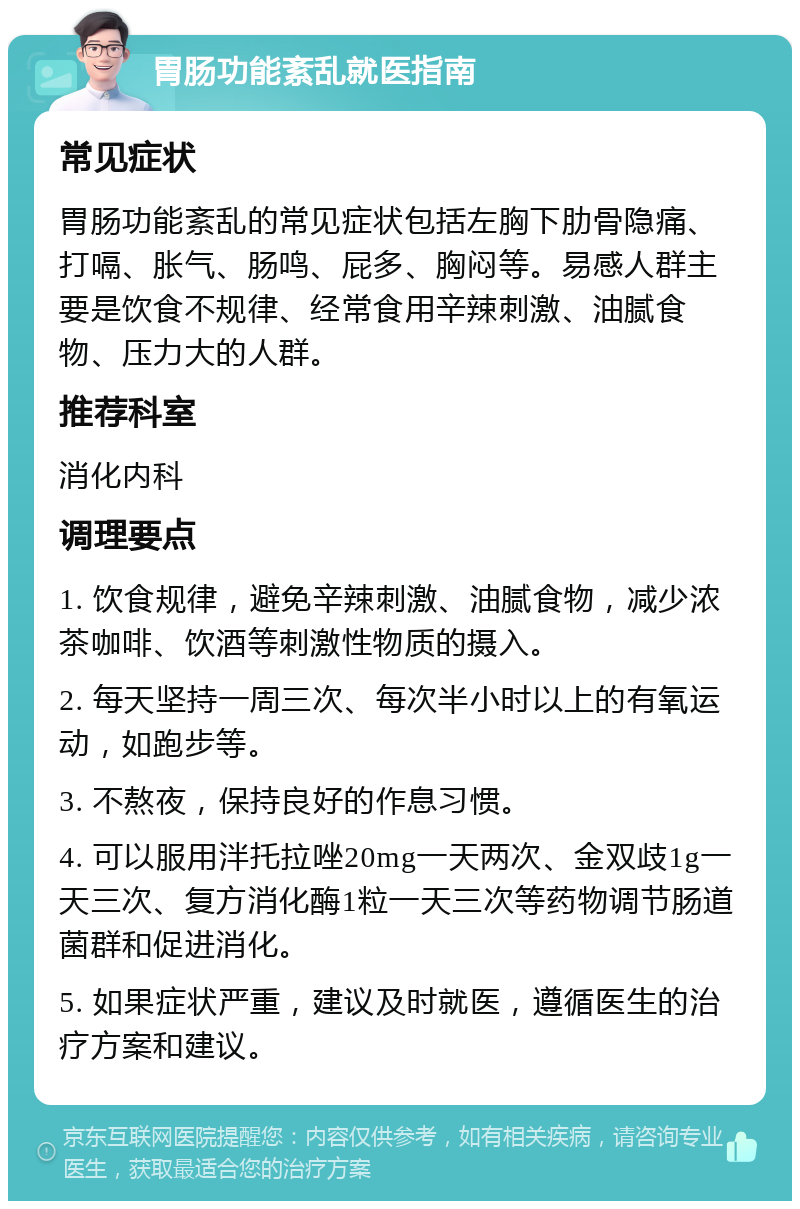 胃肠功能紊乱就医指南 常见症状 胃肠功能紊乱的常见症状包括左胸下肋骨隐痛、打嗝、胀气、肠鸣、屁多、胸闷等。易感人群主要是饮食不规律、经常食用辛辣刺激、油腻食物、压力大的人群。 推荐科室 消化内科 调理要点 1. 饮食规律，避免辛辣刺激、油腻食物，减少浓茶咖啡、饮酒等刺激性物质的摄入。 2. 每天坚持一周三次、每次半小时以上的有氧运动，如跑步等。 3. 不熬夜，保持良好的作息习惯。 4. 可以服用泮托拉唑20mg一天两次、金双歧1g一天三次、复方消化酶1粒一天三次等药物调节肠道菌群和促进消化。 5. 如果症状严重，建议及时就医，遵循医生的治疗方案和建议。