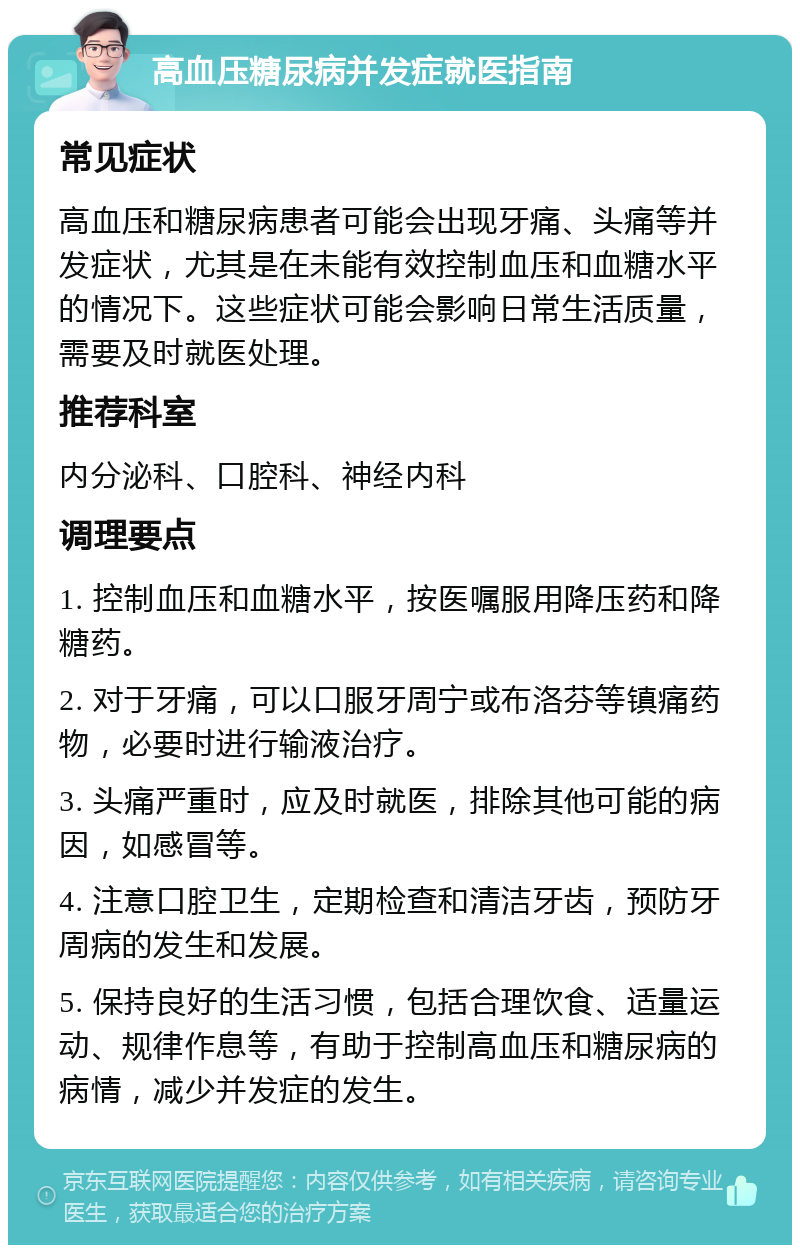 高血压糖尿病并发症就医指南 常见症状 高血压和糖尿病患者可能会出现牙痛、头痛等并发症状，尤其是在未能有效控制血压和血糖水平的情况下。这些症状可能会影响日常生活质量，需要及时就医处理。 推荐科室 内分泌科、口腔科、神经内科 调理要点 1. 控制血压和血糖水平，按医嘱服用降压药和降糖药。 2. 对于牙痛，可以口服牙周宁或布洛芬等镇痛药物，必要时进行输液治疗。 3. 头痛严重时，应及时就医，排除其他可能的病因，如感冒等。 4. 注意口腔卫生，定期检查和清洁牙齿，预防牙周病的发生和发展。 5. 保持良好的生活习惯，包括合理饮食、适量运动、规律作息等，有助于控制高血压和糖尿病的病情，减少并发症的发生。