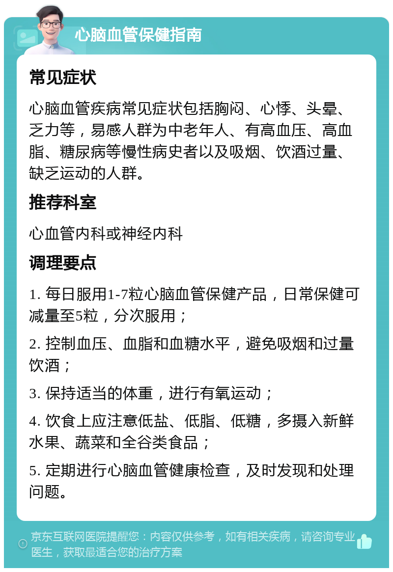 心脑血管保健指南 常见症状 心脑血管疾病常见症状包括胸闷、心悸、头晕、乏力等，易感人群为中老年人、有高血压、高血脂、糖尿病等慢性病史者以及吸烟、饮酒过量、缺乏运动的人群。 推荐科室 心血管内科或神经内科 调理要点 1. 每日服用1-7粒心脑血管保健产品，日常保健可减量至5粒，分次服用； 2. 控制血压、血脂和血糖水平，避免吸烟和过量饮酒； 3. 保持适当的体重，进行有氧运动； 4. 饮食上应注意低盐、低脂、低糖，多摄入新鲜水果、蔬菜和全谷类食品； 5. 定期进行心脑血管健康检查，及时发现和处理问题。