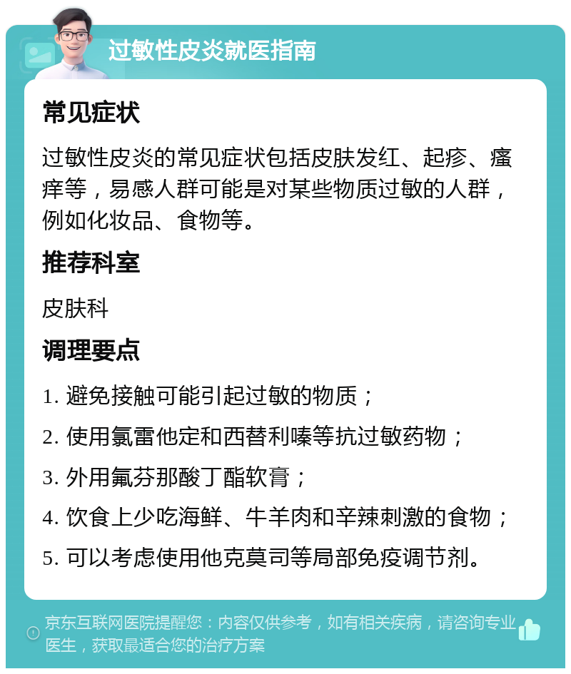 过敏性皮炎就医指南 常见症状 过敏性皮炎的常见症状包括皮肤发红、起疹、瘙痒等，易感人群可能是对某些物质过敏的人群，例如化妆品、食物等。 推荐科室 皮肤科 调理要点 1. 避免接触可能引起过敏的物质； 2. 使用氯雷他定和西替利嗪等抗过敏药物； 3. 外用氟芬那酸丁酯软膏； 4. 饮食上少吃海鲜、牛羊肉和辛辣刺激的食物； 5. 可以考虑使用他克莫司等局部免疫调节剂。