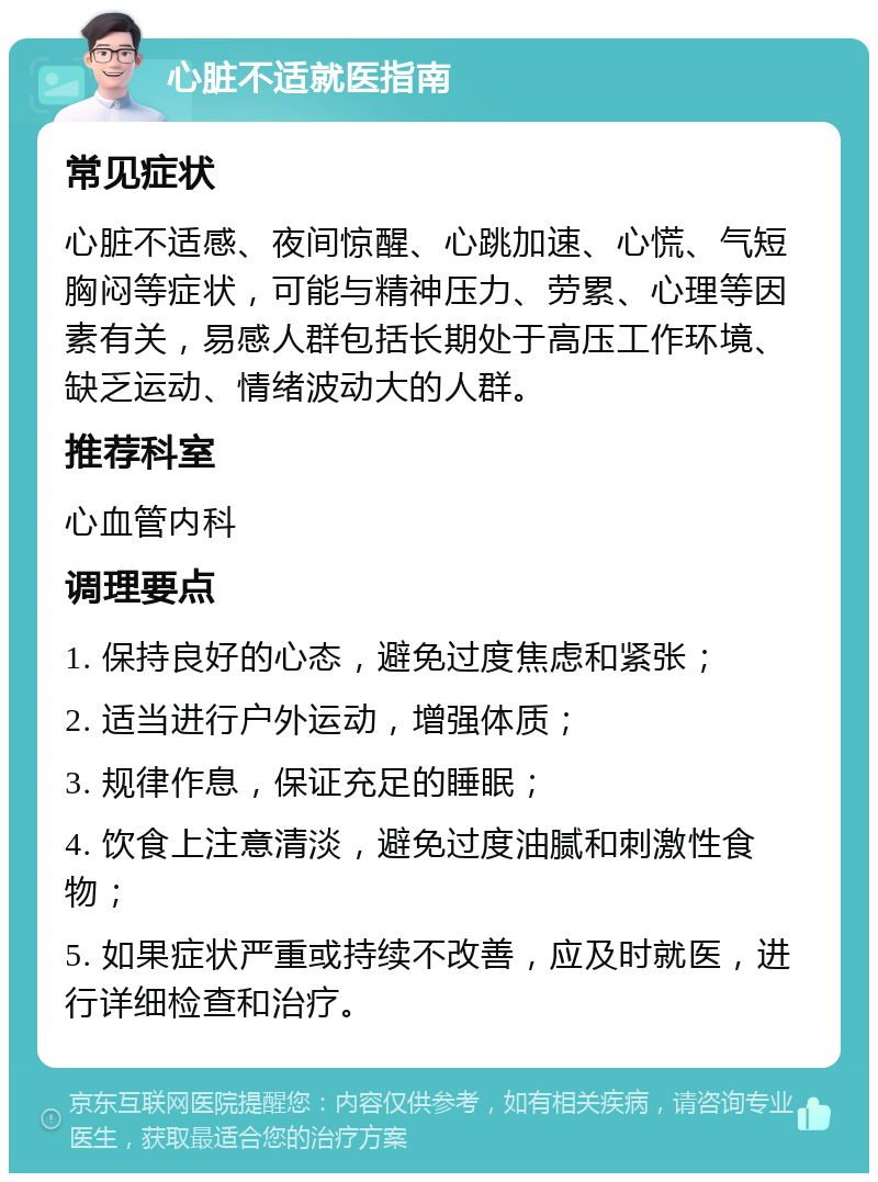 心脏不适就医指南 常见症状 心脏不适感、夜间惊醒、心跳加速、心慌、气短胸闷等症状，可能与精神压力、劳累、心理等因素有关，易感人群包括长期处于高压工作环境、缺乏运动、情绪波动大的人群。 推荐科室 心血管内科 调理要点 1. 保持良好的心态，避免过度焦虑和紧张； 2. 适当进行户外运动，增强体质； 3. 规律作息，保证充足的睡眠； 4. 饮食上注意清淡，避免过度油腻和刺激性食物； 5. 如果症状严重或持续不改善，应及时就医，进行详细检查和治疗。