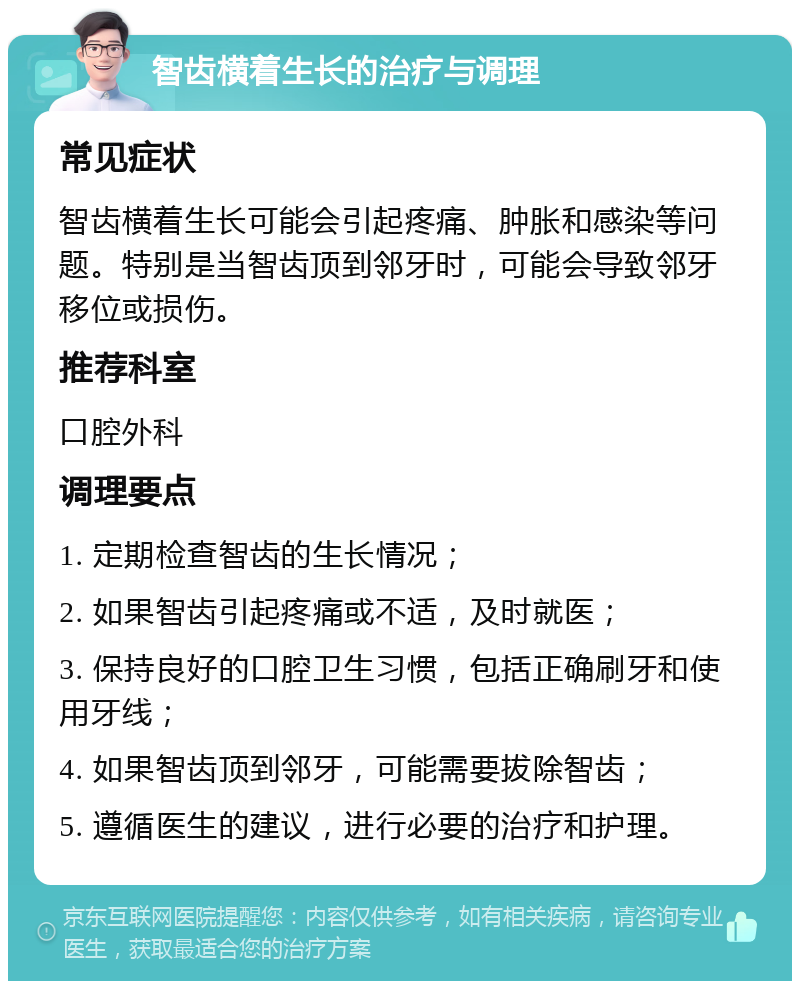 智齿横着生长的治疗与调理 常见症状 智齿横着生长可能会引起疼痛、肿胀和感染等问题。特别是当智齿顶到邻牙时，可能会导致邻牙移位或损伤。 推荐科室 口腔外科 调理要点 1. 定期检查智齿的生长情况； 2. 如果智齿引起疼痛或不适，及时就医； 3. 保持良好的口腔卫生习惯，包括正确刷牙和使用牙线； 4. 如果智齿顶到邻牙，可能需要拔除智齿； 5. 遵循医生的建议，进行必要的治疗和护理。