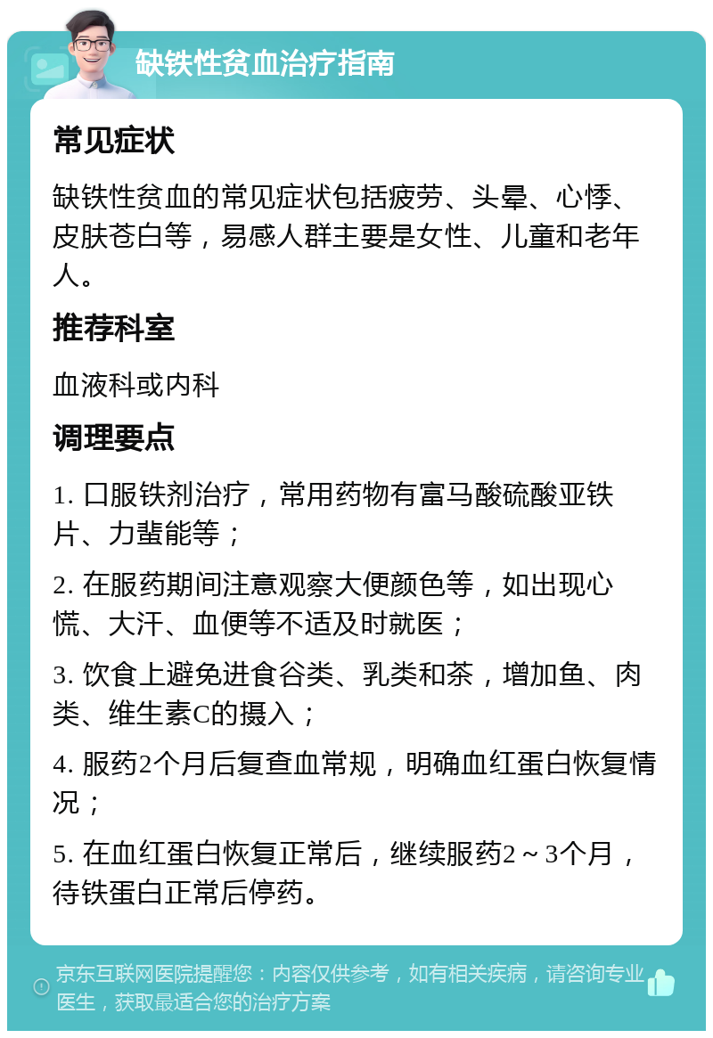 缺铁性贫血治疗指南 常见症状 缺铁性贫血的常见症状包括疲劳、头晕、心悸、皮肤苍白等，易感人群主要是女性、儿童和老年人。 推荐科室 血液科或内科 调理要点 1. 口服铁剂治疗，常用药物有富马酸硫酸亚铁片、力蜚能等； 2. 在服药期间注意观察大便颜色等，如出现心慌、大汗、血便等不适及时就医； 3. 饮食上避免进食谷类、乳类和茶，增加鱼、肉类、维生素C的摄入； 4. 服药2个月后复查血常规，明确血红蛋白恢复情况； 5. 在血红蛋白恢复正常后，继续服药2～3个月，待铁蛋白正常后停药。