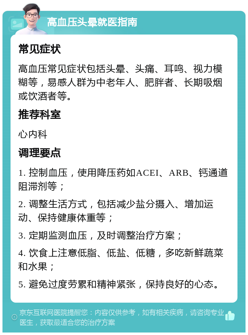 高血压头晕就医指南 常见症状 高血压常见症状包括头晕、头痛、耳鸣、视力模糊等，易感人群为中老年人、肥胖者、长期吸烟或饮酒者等。 推荐科室 心内科 调理要点 1. 控制血压，使用降压药如ACEI、ARB、钙通道阻滞剂等； 2. 调整生活方式，包括减少盐分摄入、增加运动、保持健康体重等； 3. 定期监测血压，及时调整治疗方案； 4. 饮食上注意低脂、低盐、低糖，多吃新鲜蔬菜和水果； 5. 避免过度劳累和精神紧张，保持良好的心态。