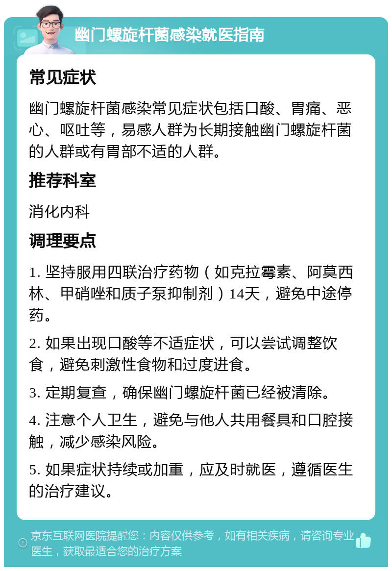 幽门螺旋杆菌感染就医指南 常见症状 幽门螺旋杆菌感染常见症状包括口酸、胃痛、恶心、呕吐等，易感人群为长期接触幽门螺旋杆菌的人群或有胃部不适的人群。 推荐科室 消化内科 调理要点 1. 坚持服用四联治疗药物（如克拉霉素、阿莫西林、甲硝唑和质子泵抑制剂）14天，避免中途停药。 2. 如果出现口酸等不适症状，可以尝试调整饮食，避免刺激性食物和过度进食。 3. 定期复查，确保幽门螺旋杆菌已经被清除。 4. 注意个人卫生，避免与他人共用餐具和口腔接触，减少感染风险。 5. 如果症状持续或加重，应及时就医，遵循医生的治疗建议。