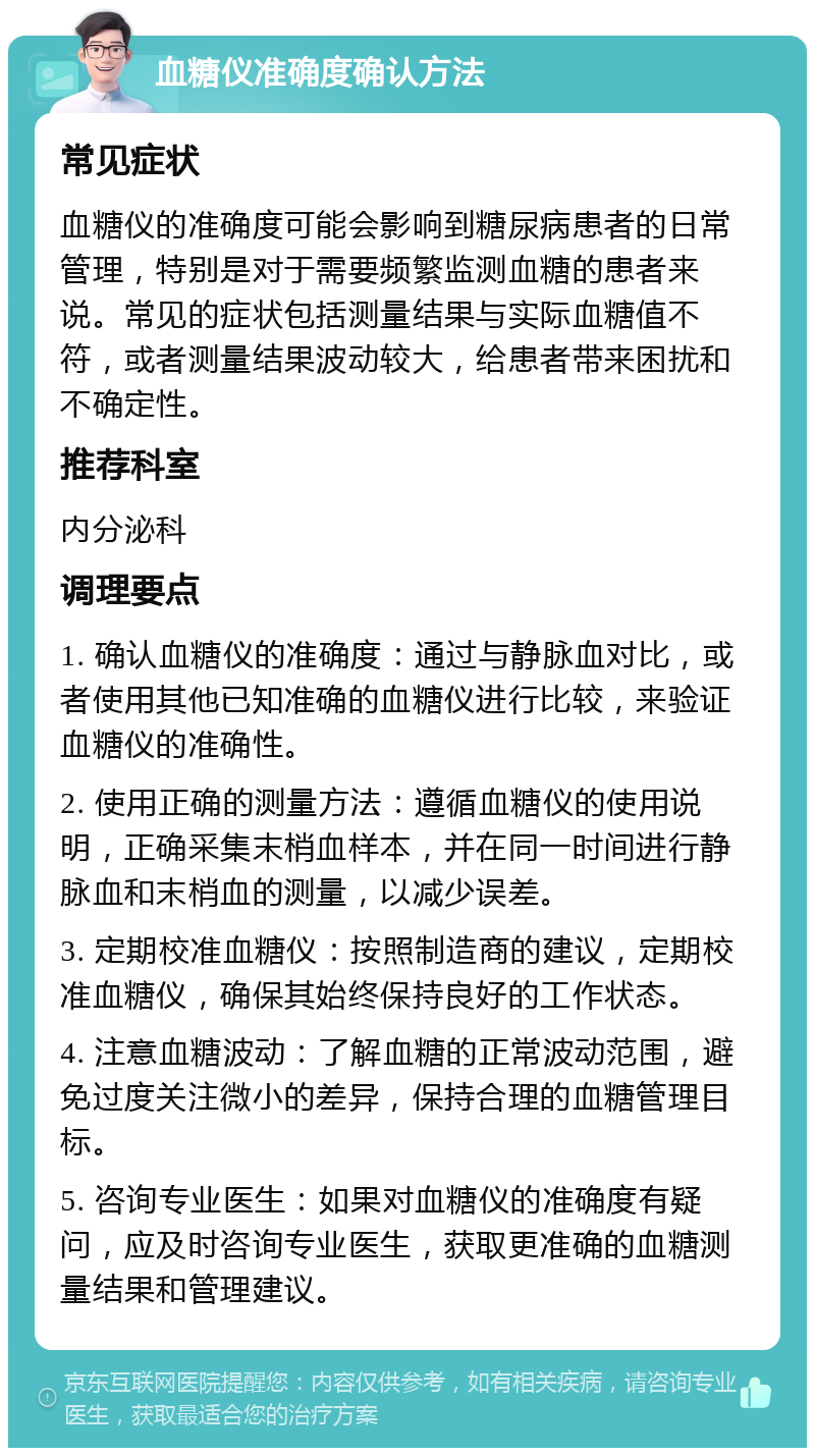 血糖仪准确度确认方法 常见症状 血糖仪的准确度可能会影响到糖尿病患者的日常管理，特别是对于需要频繁监测血糖的患者来说。常见的症状包括测量结果与实际血糖值不符，或者测量结果波动较大，给患者带来困扰和不确定性。 推荐科室 内分泌科 调理要点 1. 确认血糖仪的准确度：通过与静脉血对比，或者使用其他已知准确的血糖仪进行比较，来验证血糖仪的准确性。 2. 使用正确的测量方法：遵循血糖仪的使用说明，正确采集末梢血样本，并在同一时间进行静脉血和末梢血的测量，以减少误差。 3. 定期校准血糖仪：按照制造商的建议，定期校准血糖仪，确保其始终保持良好的工作状态。 4. 注意血糖波动：了解血糖的正常波动范围，避免过度关注微小的差异，保持合理的血糖管理目标。 5. 咨询专业医生：如果对血糖仪的准确度有疑问，应及时咨询专业医生，获取更准确的血糖测量结果和管理建议。