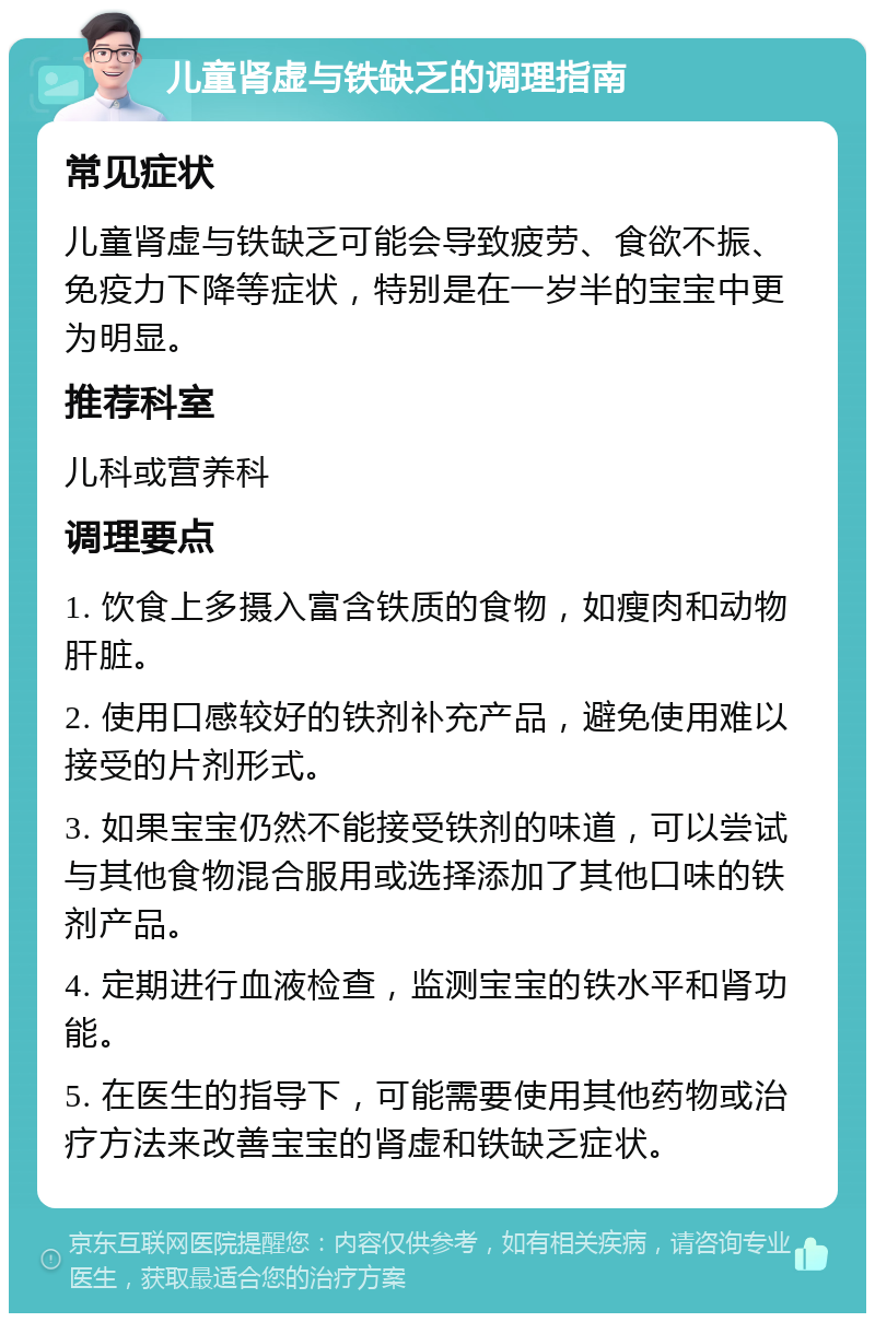 儿童肾虚与铁缺乏的调理指南 常见症状 儿童肾虚与铁缺乏可能会导致疲劳、食欲不振、免疫力下降等症状，特别是在一岁半的宝宝中更为明显。 推荐科室 儿科或营养科 调理要点 1. 饮食上多摄入富含铁质的食物，如瘦肉和动物肝脏。 2. 使用口感较好的铁剂补充产品，避免使用难以接受的片剂形式。 3. 如果宝宝仍然不能接受铁剂的味道，可以尝试与其他食物混合服用或选择添加了其他口味的铁剂产品。 4. 定期进行血液检查，监测宝宝的铁水平和肾功能。 5. 在医生的指导下，可能需要使用其他药物或治疗方法来改善宝宝的肾虚和铁缺乏症状。