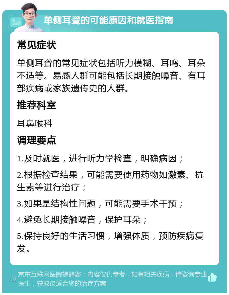 单侧耳聋的可能原因和就医指南 常见症状 单侧耳聋的常见症状包括听力模糊、耳鸣、耳朵不适等。易感人群可能包括长期接触噪音、有耳部疾病或家族遗传史的人群。 推荐科室 耳鼻喉科 调理要点 1.及时就医，进行听力学检查，明确病因； 2.根据检查结果，可能需要使用药物如激素、抗生素等进行治疗； 3.如果是结构性问题，可能需要手术干预； 4.避免长期接触噪音，保护耳朵； 5.保持良好的生活习惯，增强体质，预防疾病复发。