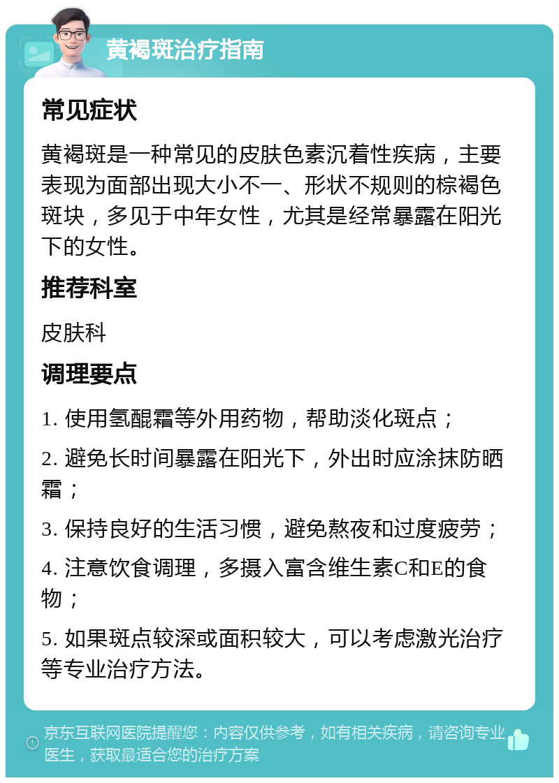 黄褐斑治疗指南 常见症状 黄褐斑是一种常见的皮肤色素沉着性疾病，主要表现为面部出现大小不一、形状不规则的棕褐色斑块，多见于中年女性，尤其是经常暴露在阳光下的女性。 推荐科室 皮肤科 调理要点 1. 使用氢醌霜等外用药物，帮助淡化斑点； 2. 避免长时间暴露在阳光下，外出时应涂抹防晒霜； 3. 保持良好的生活习惯，避免熬夜和过度疲劳； 4. 注意饮食调理，多摄入富含维生素C和E的食物； 5. 如果斑点较深或面积较大，可以考虑激光治疗等专业治疗方法。