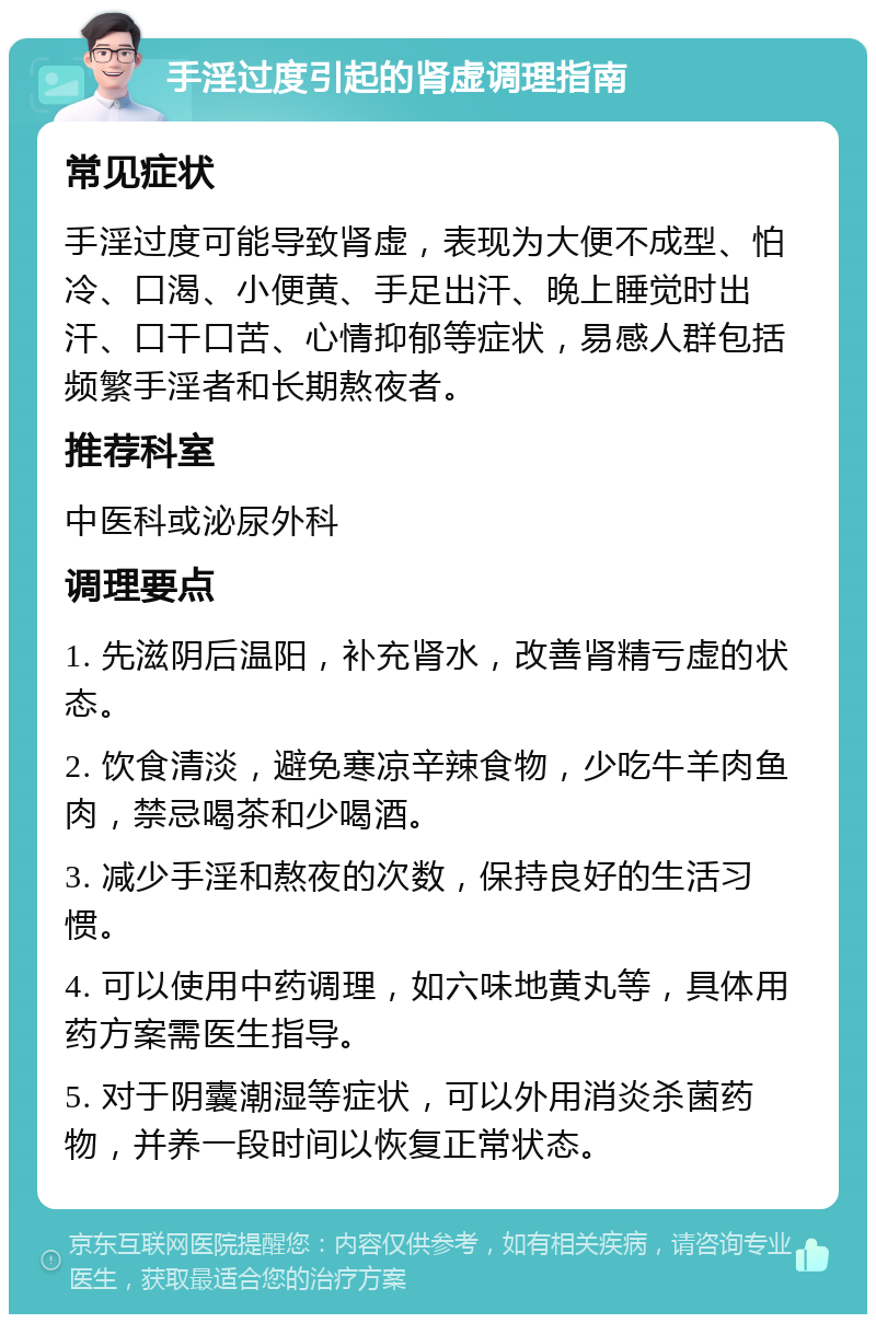 手淫过度引起的肾虚调理指南 常见症状 手淫过度可能导致肾虚，表现为大便不成型、怕冷、口渴、小便黄、手足出汗、晚上睡觉时出汗、口干口苦、心情抑郁等症状，易感人群包括频繁手淫者和长期熬夜者。 推荐科室 中医科或泌尿外科 调理要点 1. 先滋阴后温阳，补充肾水，改善肾精亏虚的状态。 2. 饮食清淡，避免寒凉辛辣食物，少吃牛羊肉鱼肉，禁忌喝茶和少喝酒。 3. 减少手淫和熬夜的次数，保持良好的生活习惯。 4. 可以使用中药调理，如六味地黄丸等，具体用药方案需医生指导。 5. 对于阴囊潮湿等症状，可以外用消炎杀菌药物，并养一段时间以恢复正常状态。