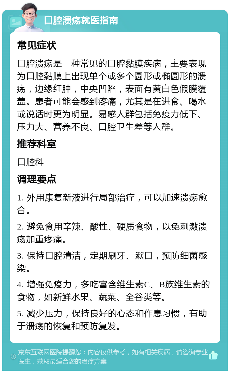 口腔溃疡就医指南 常见症状 口腔溃疡是一种常见的口腔黏膜疾病，主要表现为口腔黏膜上出现单个或多个圆形或椭圆形的溃疡，边缘红肿，中央凹陷，表面有黄白色假膜覆盖。患者可能会感到疼痛，尤其是在进食、喝水或说话时更为明显。易感人群包括免疫力低下、压力大、营养不良、口腔卫生差等人群。 推荐科室 口腔科 调理要点 1. 外用康复新液进行局部治疗，可以加速溃疡愈合。 2. 避免食用辛辣、酸性、硬质食物，以免刺激溃疡加重疼痛。 3. 保持口腔清洁，定期刷牙、漱口，预防细菌感染。 4. 增强免疫力，多吃富含维生素C、B族维生素的食物，如新鲜水果、蔬菜、全谷类等。 5. 减少压力，保持良好的心态和作息习惯，有助于溃疡的恢复和预防复发。