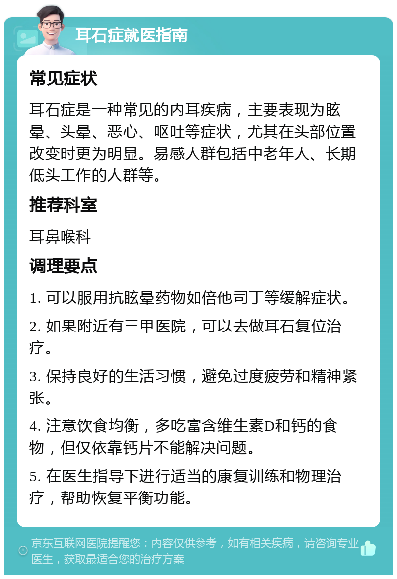 耳石症就医指南 常见症状 耳石症是一种常见的内耳疾病，主要表现为眩晕、头晕、恶心、呕吐等症状，尤其在头部位置改变时更为明显。易感人群包括中老年人、长期低头工作的人群等。 推荐科室 耳鼻喉科 调理要点 1. 可以服用抗眩晕药物如倍他司丁等缓解症状。 2. 如果附近有三甲医院，可以去做耳石复位治疗。 3. 保持良好的生活习惯，避免过度疲劳和精神紧张。 4. 注意饮食均衡，多吃富含维生素D和钙的食物，但仅依靠钙片不能解决问题。 5. 在医生指导下进行适当的康复训练和物理治疗，帮助恢复平衡功能。