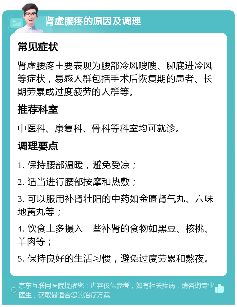 肾虚腰疼的原因及调理 常见症状 肾虚腰疼主要表现为腰部冷风嗖嗖、脚底进冷风等症状，易感人群包括手术后恢复期的患者、长期劳累或过度疲劳的人群等。 推荐科室 中医科、康复科、骨科等科室均可就诊。 调理要点 1. 保持腰部温暖，避免受凉； 2. 适当进行腰部按摩和热敷； 3. 可以服用补肾壮阳的中药如金匮肾气丸、六味地黄丸等； 4. 饮食上多摄入一些补肾的食物如黑豆、核桃、羊肉等； 5. 保持良好的生活习惯，避免过度劳累和熬夜。