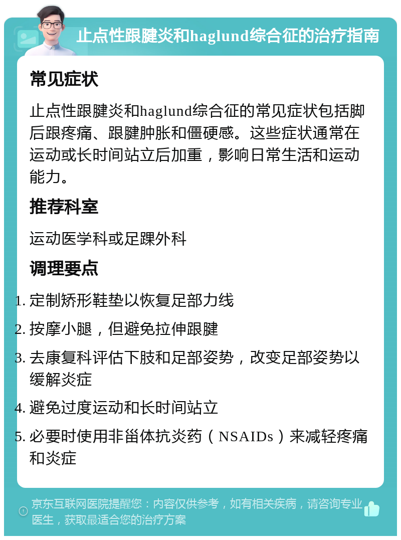 止点性跟腱炎和haglund综合征的治疗指南 常见症状 止点性跟腱炎和haglund综合征的常见症状包括脚后跟疼痛、跟腱肿胀和僵硬感。这些症状通常在运动或长时间站立后加重，影响日常生活和运动能力。 推荐科室 运动医学科或足踝外科 调理要点 定制矫形鞋垫以恢复足部力线 按摩小腿，但避免拉伸跟腱 去康复科评估下肢和足部姿势，改变足部姿势以缓解炎症 避免过度运动和长时间站立 必要时使用非甾体抗炎药（NSAIDs）来减轻疼痛和炎症