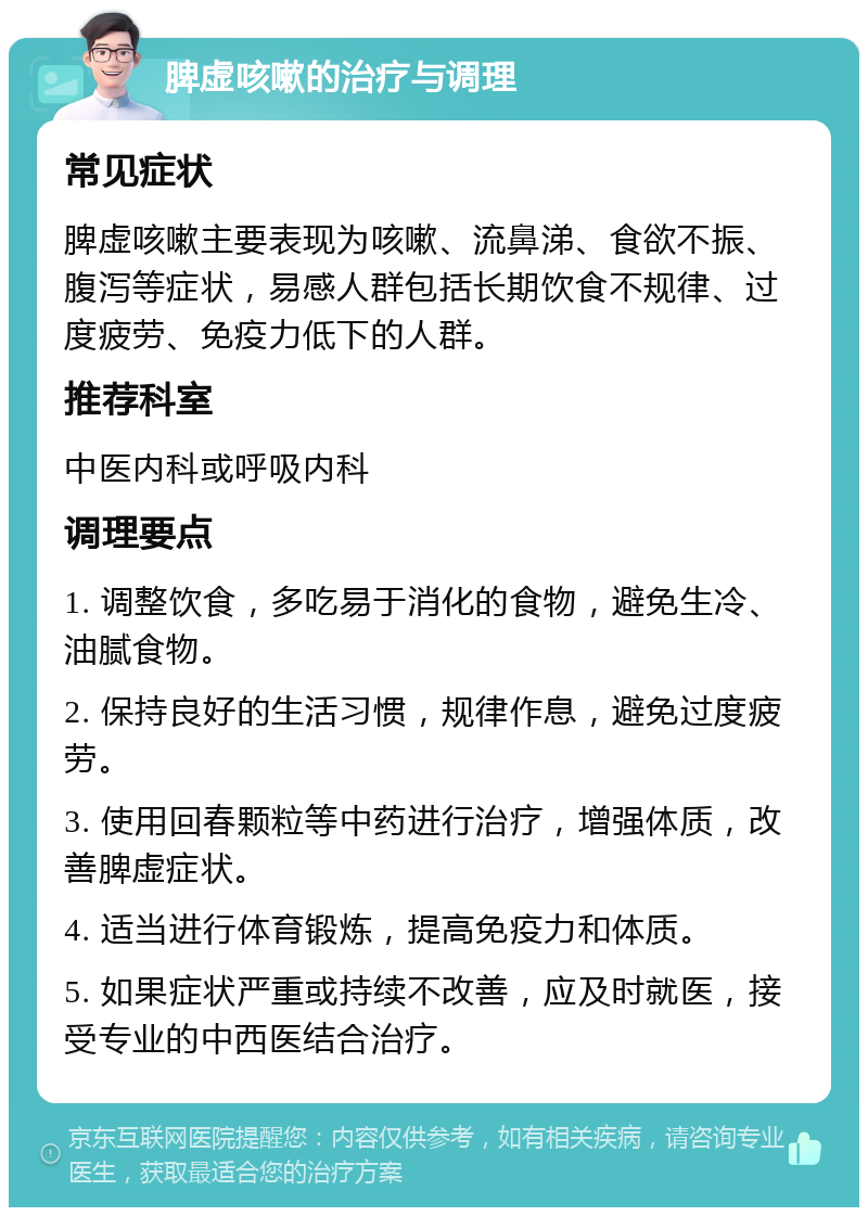 脾虚咳嗽的治疗与调理 常见症状 脾虚咳嗽主要表现为咳嗽、流鼻涕、食欲不振、腹泻等症状，易感人群包括长期饮食不规律、过度疲劳、免疫力低下的人群。 推荐科室 中医内科或呼吸内科 调理要点 1. 调整饮食，多吃易于消化的食物，避免生冷、油腻食物。 2. 保持良好的生活习惯，规律作息，避免过度疲劳。 3. 使用回春颗粒等中药进行治疗，增强体质，改善脾虚症状。 4. 适当进行体育锻炼，提高免疫力和体质。 5. 如果症状严重或持续不改善，应及时就医，接受专业的中西医结合治疗。