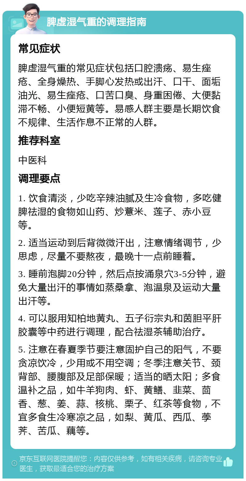 脾虚湿气重的调理指南 常见症状 脾虚湿气重的常见症状包括口腔溃疡、易生痤疮、全身燥热、手脚心发热或出汗、口干、面垢油光、易生痤疮、口苦口臭、身重困倦、大便黏滞不畅、小便短黄等。易感人群主要是长期饮食不规律、生活作息不正常的人群。 推荐科室 中医科 调理要点 1. 饮食清淡，少吃辛辣油腻及生冷食物，多吃健脾祛湿的食物如山药、炒薏米、莲子、赤小豆等。 2. 适当运动到后背微微汗出，注意情绪调节，少思虑，尽量不要熬夜，最晚十一点前睡着。 3. 睡前泡脚20分钟，然后点按涌泉穴3-5分钟，避免大量出汗的事情如蒸桑拿、泡温泉及运动大量出汗等。 4. 可以服用知柏地黄丸、五子衍宗丸和茵胆平肝胶囊等中药进行调理，配合祛湿茶辅助治疗。 5. 注意在春夏季节要注意固护自己的阳气，不要贪凉饮冷，少用或不用空调；冬季注意关节、颈背部、腰腹部及足部保暖；适当的晒太阳；多食温补之品，如牛羊狗肉、虾、黄鳝、韭菜、茴香、葱、姜、蒜、核桃、栗子、红茶等食物，不宜多食生冷寒凉之品，如梨、黄瓜、西瓜、荸荠、苦瓜、藕等。