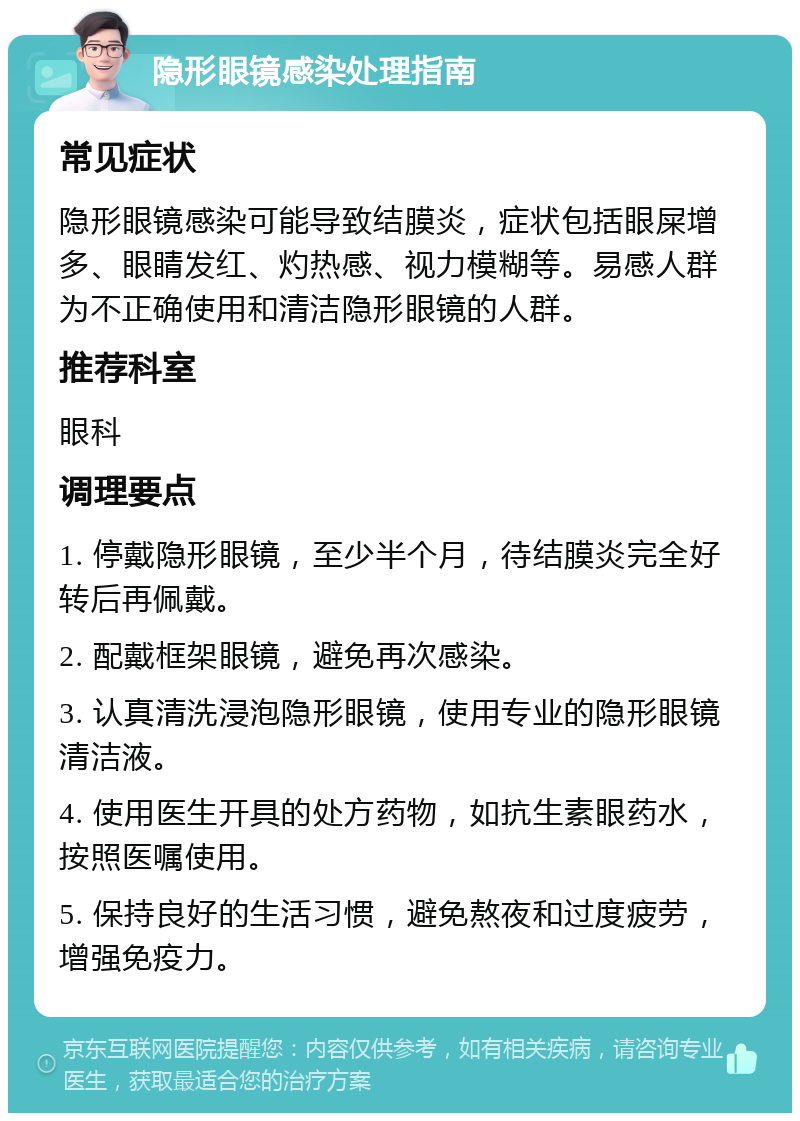 隐形眼镜感染处理指南 常见症状 隐形眼镜感染可能导致结膜炎，症状包括眼屎增多、眼睛发红、灼热感、视力模糊等。易感人群为不正确使用和清洁隐形眼镜的人群。 推荐科室 眼科 调理要点 1. 停戴隐形眼镜，至少半个月，待结膜炎完全好转后再佩戴。 2. 配戴框架眼镜，避免再次感染。 3. 认真清洗浸泡隐形眼镜，使用专业的隐形眼镜清洁液。 4. 使用医生开具的处方药物，如抗生素眼药水，按照医嘱使用。 5. 保持良好的生活习惯，避免熬夜和过度疲劳，增强免疫力。