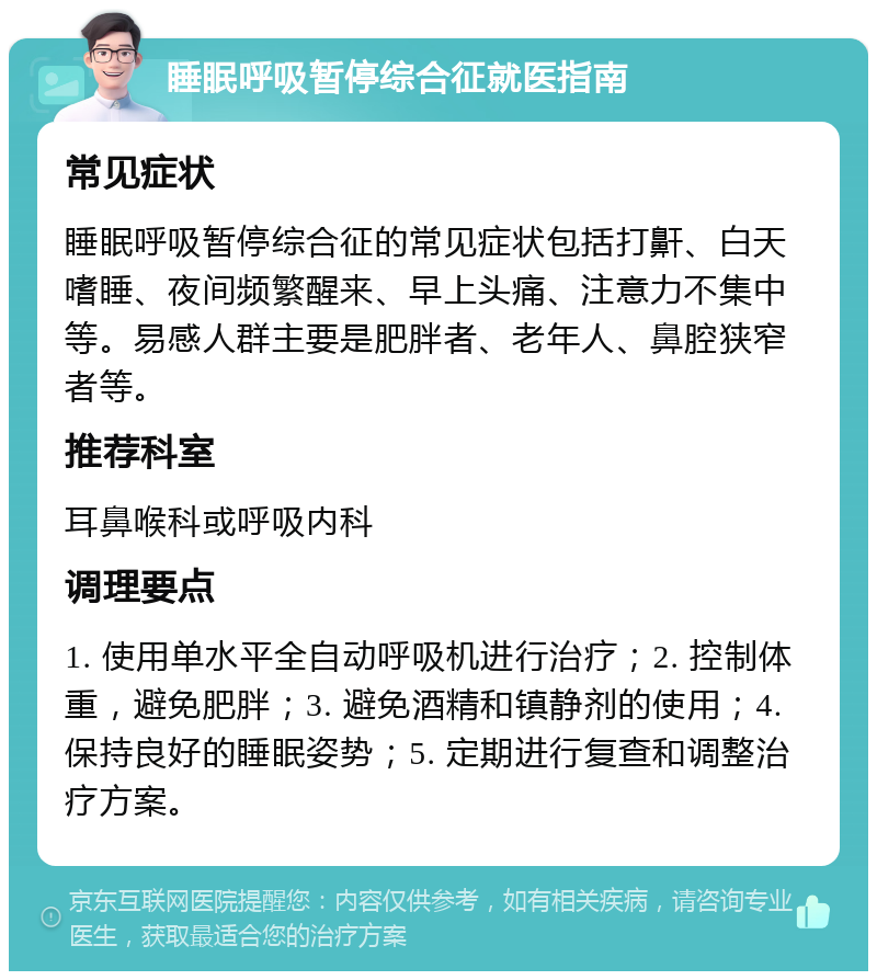 睡眠呼吸暂停综合征就医指南 常见症状 睡眠呼吸暂停综合征的常见症状包括打鼾、白天嗜睡、夜间频繁醒来、早上头痛、注意力不集中等。易感人群主要是肥胖者、老年人、鼻腔狭窄者等。 推荐科室 耳鼻喉科或呼吸内科 调理要点 1. 使用单水平全自动呼吸机进行治疗；2. 控制体重，避免肥胖；3. 避免酒精和镇静剂的使用；4. 保持良好的睡眠姿势；5. 定期进行复查和调整治疗方案。