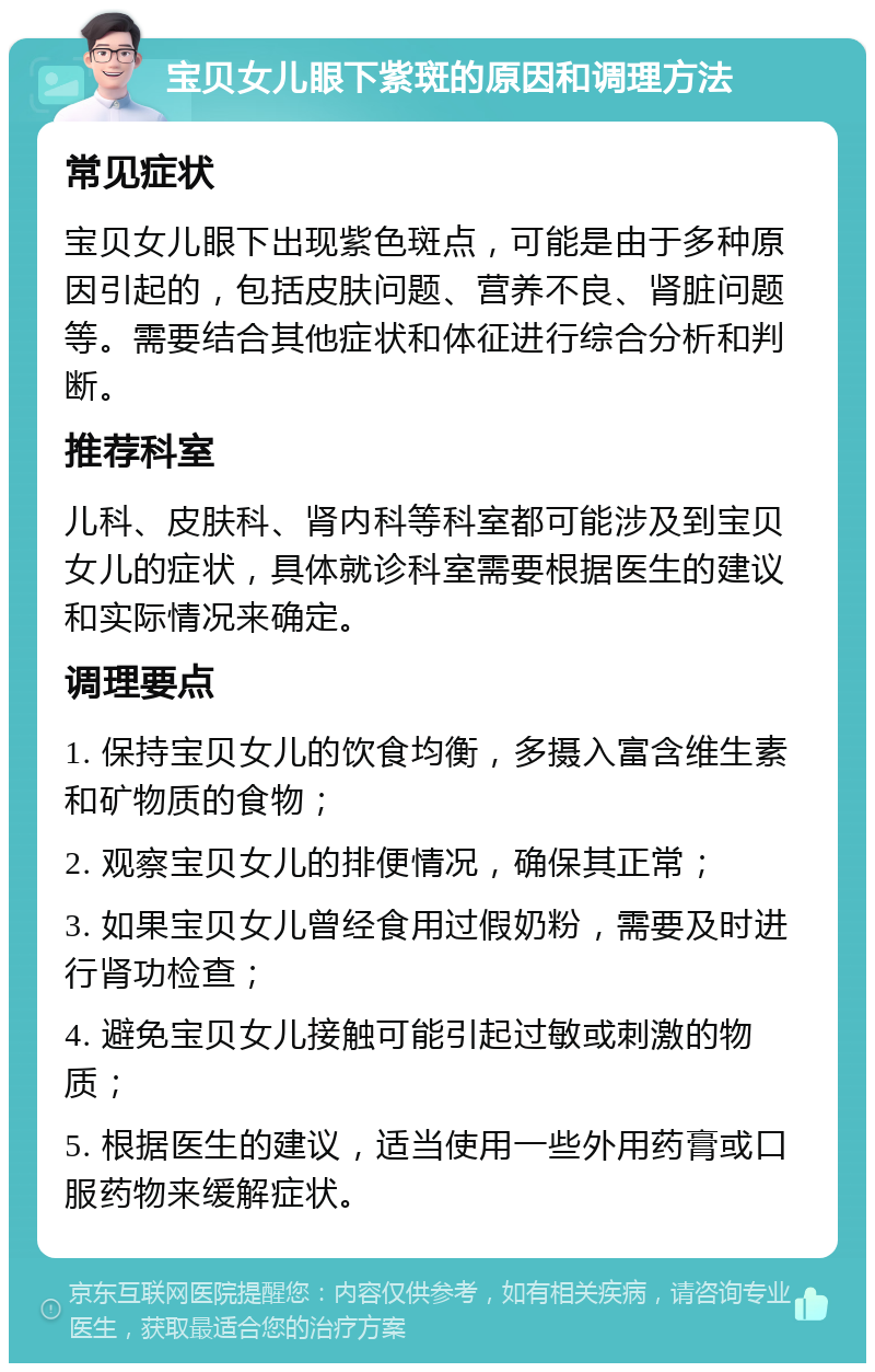 宝贝女儿眼下紫斑的原因和调理方法 常见症状 宝贝女儿眼下出现紫色斑点，可能是由于多种原因引起的，包括皮肤问题、营养不良、肾脏问题等。需要结合其他症状和体征进行综合分析和判断。 推荐科室 儿科、皮肤科、肾内科等科室都可能涉及到宝贝女儿的症状，具体就诊科室需要根据医生的建议和实际情况来确定。 调理要点 1. 保持宝贝女儿的饮食均衡，多摄入富含维生素和矿物质的食物； 2. 观察宝贝女儿的排便情况，确保其正常； 3. 如果宝贝女儿曾经食用过假奶粉，需要及时进行肾功检查； 4. 避免宝贝女儿接触可能引起过敏或刺激的物质； 5. 根据医生的建议，适当使用一些外用药膏或口服药物来缓解症状。