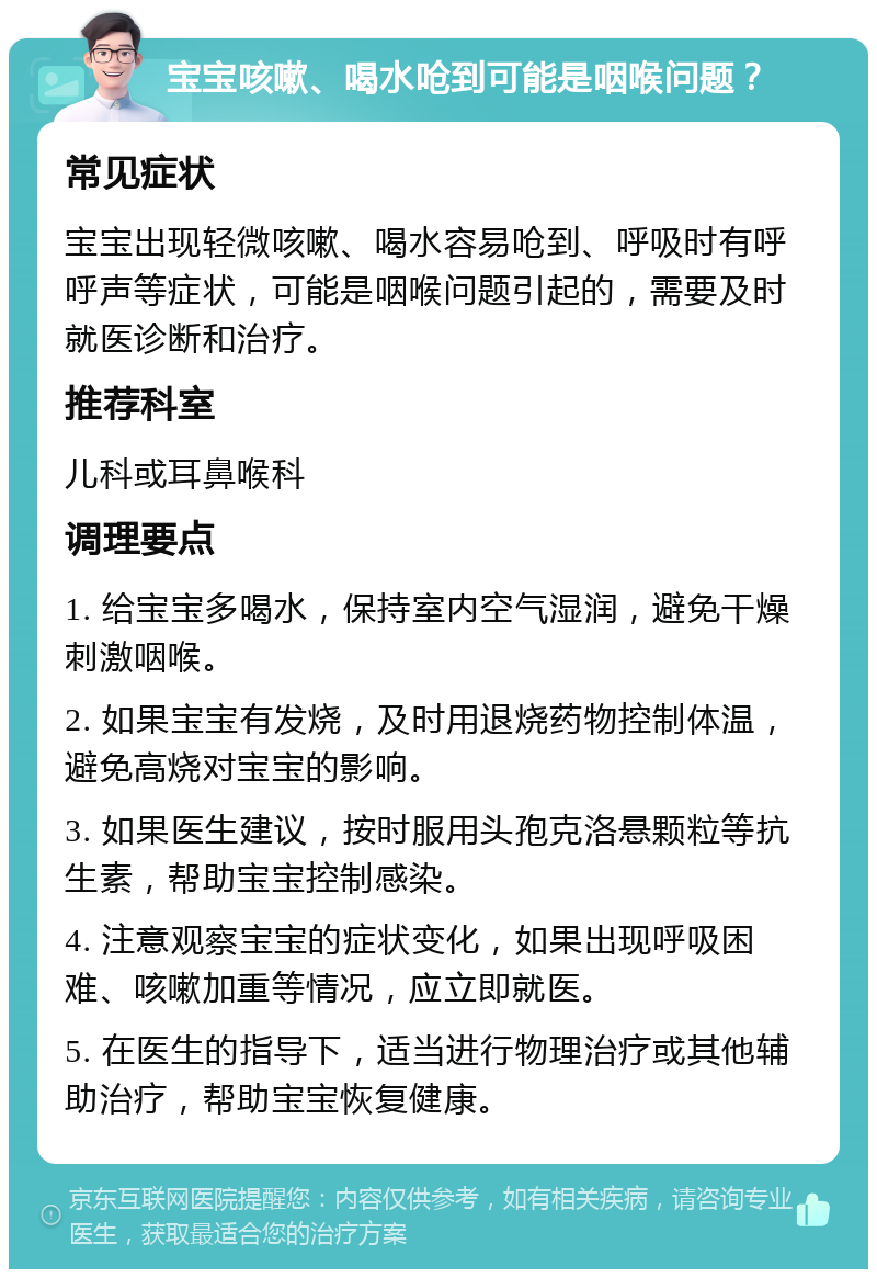 宝宝咳嗽、喝水呛到可能是咽喉问题？ 常见症状 宝宝出现轻微咳嗽、喝水容易呛到、呼吸时有呼呼声等症状，可能是咽喉问题引起的，需要及时就医诊断和治疗。 推荐科室 儿科或耳鼻喉科 调理要点 1. 给宝宝多喝水，保持室内空气湿润，避免干燥刺激咽喉。 2. 如果宝宝有发烧，及时用退烧药物控制体温，避免高烧对宝宝的影响。 3. 如果医生建议，按时服用头孢克洛悬颗粒等抗生素，帮助宝宝控制感染。 4. 注意观察宝宝的症状变化，如果出现呼吸困难、咳嗽加重等情况，应立即就医。 5. 在医生的指导下，适当进行物理治疗或其他辅助治疗，帮助宝宝恢复健康。