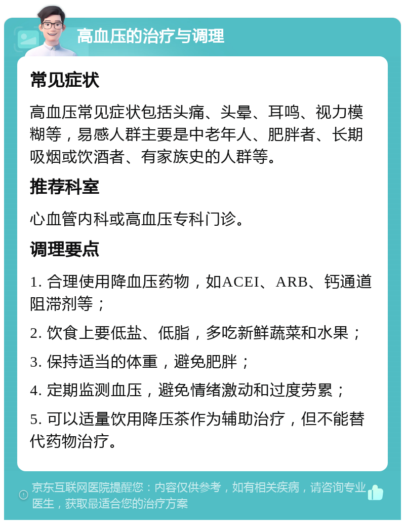 高血压的治疗与调理 常见症状 高血压常见症状包括头痛、头晕、耳鸣、视力模糊等，易感人群主要是中老年人、肥胖者、长期吸烟或饮酒者、有家族史的人群等。 推荐科室 心血管内科或高血压专科门诊。 调理要点 1. 合理使用降血压药物，如ACEI、ARB、钙通道阻滞剂等； 2. 饮食上要低盐、低脂，多吃新鲜蔬菜和水果； 3. 保持适当的体重，避免肥胖； 4. 定期监测血压，避免情绪激动和过度劳累； 5. 可以适量饮用降压茶作为辅助治疗，但不能替代药物治疗。