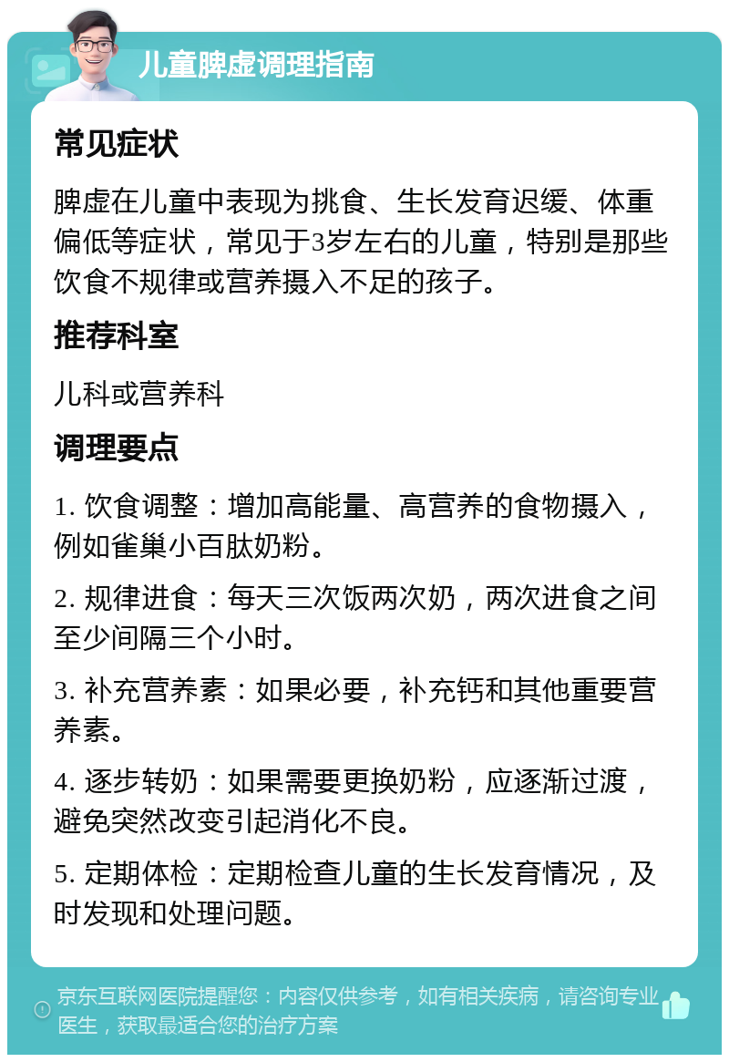 儿童脾虚调理指南 常见症状 脾虚在儿童中表现为挑食、生长发育迟缓、体重偏低等症状，常见于3岁左右的儿童，特别是那些饮食不规律或营养摄入不足的孩子。 推荐科室 儿科或营养科 调理要点 1. 饮食调整：增加高能量、高营养的食物摄入，例如雀巢小百肽奶粉。 2. 规律进食：每天三次饭两次奶，两次进食之间至少间隔三个小时。 3. 补充营养素：如果必要，补充钙和其他重要营养素。 4. 逐步转奶：如果需要更换奶粉，应逐渐过渡，避免突然改变引起消化不良。 5. 定期体检：定期检查儿童的生长发育情况，及时发现和处理问题。