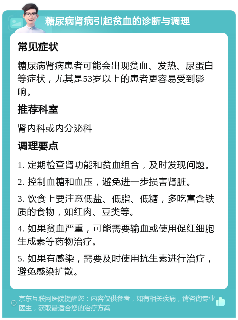 糖尿病肾病引起贫血的诊断与调理 常见症状 糖尿病肾病患者可能会出现贫血、发热、尿蛋白等症状，尤其是53岁以上的患者更容易受到影响。 推荐科室 肾内科或内分泌科 调理要点 1. 定期检查肾功能和贫血组合，及时发现问题。 2. 控制血糖和血压，避免进一步损害肾脏。 3. 饮食上要注意低盐、低脂、低糖，多吃富含铁质的食物，如红肉、豆类等。 4. 如果贫血严重，可能需要输血或使用促红细胞生成素等药物治疗。 5. 如果有感染，需要及时使用抗生素进行治疗，避免感染扩散。